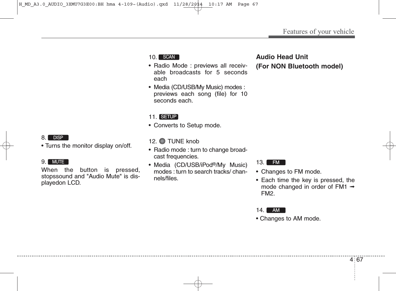 8. • Turns the monitor display on/off.9. When the button is pressed,stopssound and &quot;Audio Mute&quot; is dis-playedon LCD.10. • Radio Mode : previews all receiv-able broadcasts for 5 secondseach• Media (CD/USB/My Music) modes :previews each song (file) for 10seconds each.11. • Converts to Setup mode.12. TUNE knob• Radio mode : turn to change broad-cast frequencies.• Media (CD/USB/iPod®/My Music)modes : turn to search tracks/ chan-nels/files.Audio Head Unit(For NON Bluetooth model)13. • Changes to FM mode.• Each time the key is pressed, themode changed in                 order of FM1 ➟FM2.14. • Changes to AM mode.AMFMSETUPSCAN MUTEDISP Features of your vehicle674H_MD_A3.0_AUDIO_3XMU7G3E00:BH hma 4-109~(Audio).qxd  11/28/2014  10:17 AM  Page 67