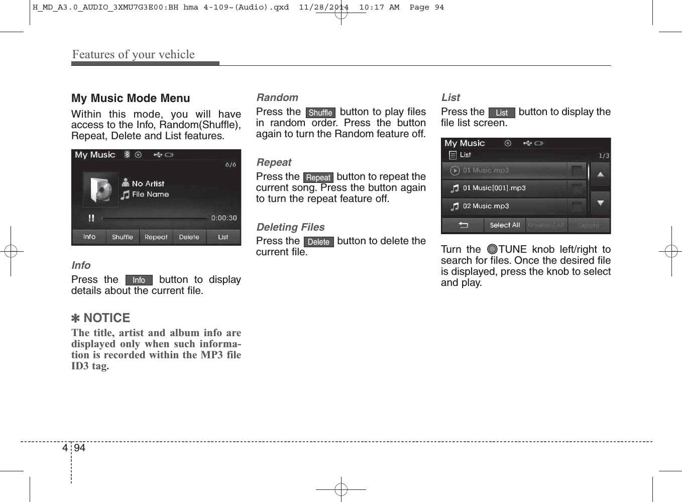 My Music Mode MenuWithin this mode, you will haveaccess to the Info, Random(Shuffle),Repeat, Delete and List features.InfoPress the  button to displaydetails about the current file.✽NOTICE The title, artist and album info aredisplayed only when such informa-tion is recorded within the MP3 fileID3 tag.RandomPress the  button to play filesin random order. Press the buttonagain to turn the Random feature off.RepeatPress the  button to repeat thecurrent song. Press the button againto turn the repeat feature off.Deleting FilesPress the  button to delete thecurrent file.ListPress the  button to display thefile list screen.Turn the  TUNE knob left/right tosearch for files. Once the desired fileis displayed, press the knob to selectand play.ListDeleteRepeatShuffleInfo494Features of your vehicleH_MD_A3.0_AUDIO_3XMU7G3E00:BH hma 4-109~(Audio).qxd  11/28/2014  10:17 AM  Page 94