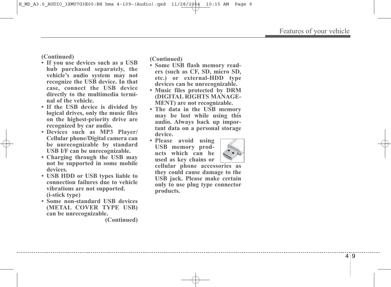 4 9Features of your vehicle(Continued)• Some USB flash memory read-ers (such as CF, SD, micro SD,etc.) or external-HDD typedevices can be unrecognizable.• Music files protected by DRM(DIGITAL RIGHTS MANAGE-MENT) are not recognizable.• The data in the USB memorymay be lost while using thisaudio. Always back up impor-tant data on a personal storagedevice. • Please avoid usingUSB memory prod-ucts which can beused as key chains orcellular phone accessories asthey could cause damage to theUSB jack. Please make certainonly to use plug type connectorproducts.(Continued)• If you use devices such as a USBhub purchased separately, thevehicle’s audio system may notrecognize the USB device. In thatcase, connect the USB devicedirectly to the multimedia termi-nal of the vehicle.• If the USB device is divided bylogical drives, only the music fileson the highest-priority drive arerecognized by car audio.• Devices such as MP3 Player/Cellular phone/Digital camera canbe unrecognizable by standardUSB I/F can be unrecognizable.• Charging through the USB maynot be supported in some mobiledevices.• USB HDD or USB types liable toconnection failures due to vehiclevibrations are not supported. (i-stick type)• Some non-standard USB devices(METAL COVER TYPE USB)can be unrecognizable.(Continued)H_MD_A3.0_AUDIO_3XMU7G3E00:BH hma 4-109~(Audio).qxd  11/28/2014  10:15 AM  Page 9