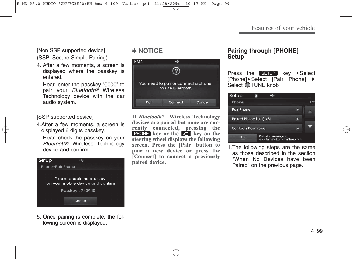 [Non SSP supported device](SSP: Secure Simple Pairing)4. After a few moments, a screen isdisplayed where the passkey isentered.Hear, enter the passkey “0000” topair your Bluetooth®WirelessTechnology device with the caraudio system.[SSP supported device]4.After a few moments, a screen isdisplayed 6 digits passkey.Hear, check the passkey on yourBluetooth®Wireless Technologydevice and confirm.5. Once pairing is complete, the fol-lowing screen is displayed.✽NOTICE If  Bluetooth®Wireless Technologydevices are paired but none are cur-rently connected, pressing thekey or the  key on thesteering wheel displays the followingscreen. Press the [Pair] button topair a new device or press the[Connect] to connect a previouslypaired device.Pairing through [PHONE]SetupPress the  key  Select[Phone] Select [Pair Phone]Select TUNE knob1.The following steps are the sameas those described in the section&quot;When No Devices have beenPaired&quot; on the previous page.SETUP PHONEFeatures of your vehicle994 H_MD_A3.0_AUDIO_3XMU7G3E00:BH hma 4-109~(Audio).qxd  11/28/2014  10:17 AM  Page 99