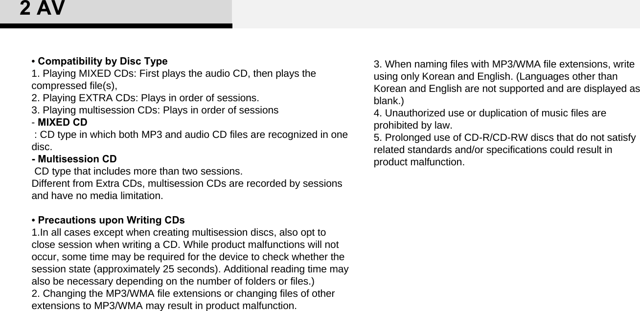 3. When naming files with MP3/WMA file extensions, write using only Korean and English. (Languages other than Korean and English are not supported and are displayed as blank.) 4. Unauthorized use or duplication of music files are prohibited by law. 5. Prolonged use of CD-R/CD-RW discs that do not satisfy related standards and/or specifications could result in product malfunction. •Compatibility by Disc Type 1. Playing MIXED CDs: First plays the audio CD, then plays the compressed file(s), 2. Playing EXTRA CDs: Plays in order of sessions.3. Playing multisession CDs: Plays in order of sessions -MIXED CD: CD type in which both MP3 and audio CD files are recognized in one disc. - Multisession CDCD type that includes more than two sessions. Different from Extra CDs, multisession CDs are recorded by sessions and have no media limitation. •Precautions upon Writing CDs1.In all cases except when creating multisession discs, also opt to close session when writing a CD. While product malfunctions will not occur, some time may be required for the device to check whether the session state (approximately 25 seconds). Additional reading time may also be necessary depending on the number of folders or files.)2. Changing the MP3/WMA file extensions or changing files of other extensions to MP3/WMA may result in product malfunction. 2 AV