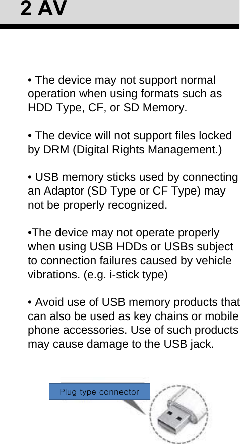 • The device may not support normal operation when using formats such as HDD Type, CF, or SD Memory.• The device will not support files locked by DRM (Digital Rights Management.)• USB memory sticks used by connecting an Adaptor (SD Type or CF Type) may not be properly recognized.•The device may not operate properly when using USB HDDs or USBs subject to connection failures caused by vehicle vibrations. (e.g. i-stick type)• Avoid use of USB memory products that can also be used as key chains or mobile phone accessories. Use of such products may cause damage to the USB jack. 2AVPlug type connector