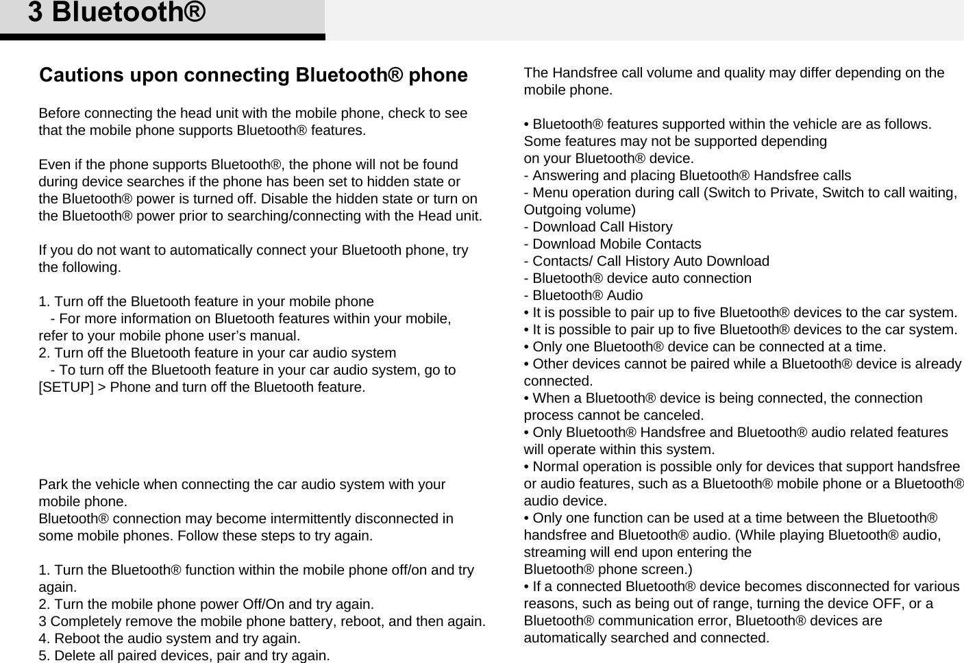 Cautions upon connecting Bluetooth® phoneBefore connecting the head unit with the mobile phone, check to see that the mobile phone supports Bluetooth® features. Even if the phone supports Bluetooth®, the phone will not be found during device searches if the phone has been set to hidden state or the Bluetooth® power is turned off. Disable the hidden state or turn on the Bluetooth® power prior to searching/connecting with the Head unit.If you do not want to automatically connect your Bluetooth phone, try the following.1. Turn off the Bluetooth feature in your mobile phone- For more information on Bluetooth features within your mobile, refer to your mobile phone user’s manual. 2. Turn off the Bluetooth feature in your car audio system- To turn off the Bluetooth feature in your car audio system, go to [SETUP] &gt; Phone and turn off the Bluetooth feature.Park the vehicle when connecting the car audio system with your mobile phone. Bluetooth® connection may become intermittently disconnected in some mobile phones. Follow these steps to try again. 1. Turn the Bluetooth® function within the mobile phone off/on and try again.2. Turn the mobile phone power Off/On and try again.3 Completely remove the mobile phone battery, reboot, and then again.4. Reboot the audio system and try again.5. Delete all paired devices, pair and try again.The Handsfree call volume and quality may differ depending on the mobile phone. • Bluetooth® features supported within the vehicle are as follows. Some features may not be supported dependingon your Bluetooth® device. - Answering and placing Bluetooth® Handsfree calls- Menu operation during call (Switch to Private, Switch to call waiting, Outgoing volume)- Download Call History-Download Mobile Contacts- Contacts/ Call History Auto Download- Bluetooth® device auto connection- Bluetooth® Audio • It is possible to pair up to five Bluetooth® devices to the car system.• It is possible to pair up to five Bluetooth® devices to the car system.• Only one Bluetooth® device can be connected at a time.• Other devices cannot be paired while a Bluetooth® device is already connected.• When a Bluetooth® device is being connected, the connection process cannot be canceled.• Only Bluetooth® Handsfree and Bluetooth® audio related features will operate within this system.• Normal operation is possible only for devices that support handsfree or audio features, such as a Bluetooth® mobile phone or a Bluetooth® audio device.• Only one function can be used at a time between the Bluetooth® handsfree and Bluetooth® audio. (While playing Bluetooth® audio, streaming will end upon entering theBluetooth® phone screen.) • If a connected Bluetooth® device becomes disconnected for various reasons, such as being out of range, turning the device OFF, or a Bluetooth® communication error, Bluetooth® devices are automatically searched and connected.3 Bluetooth®