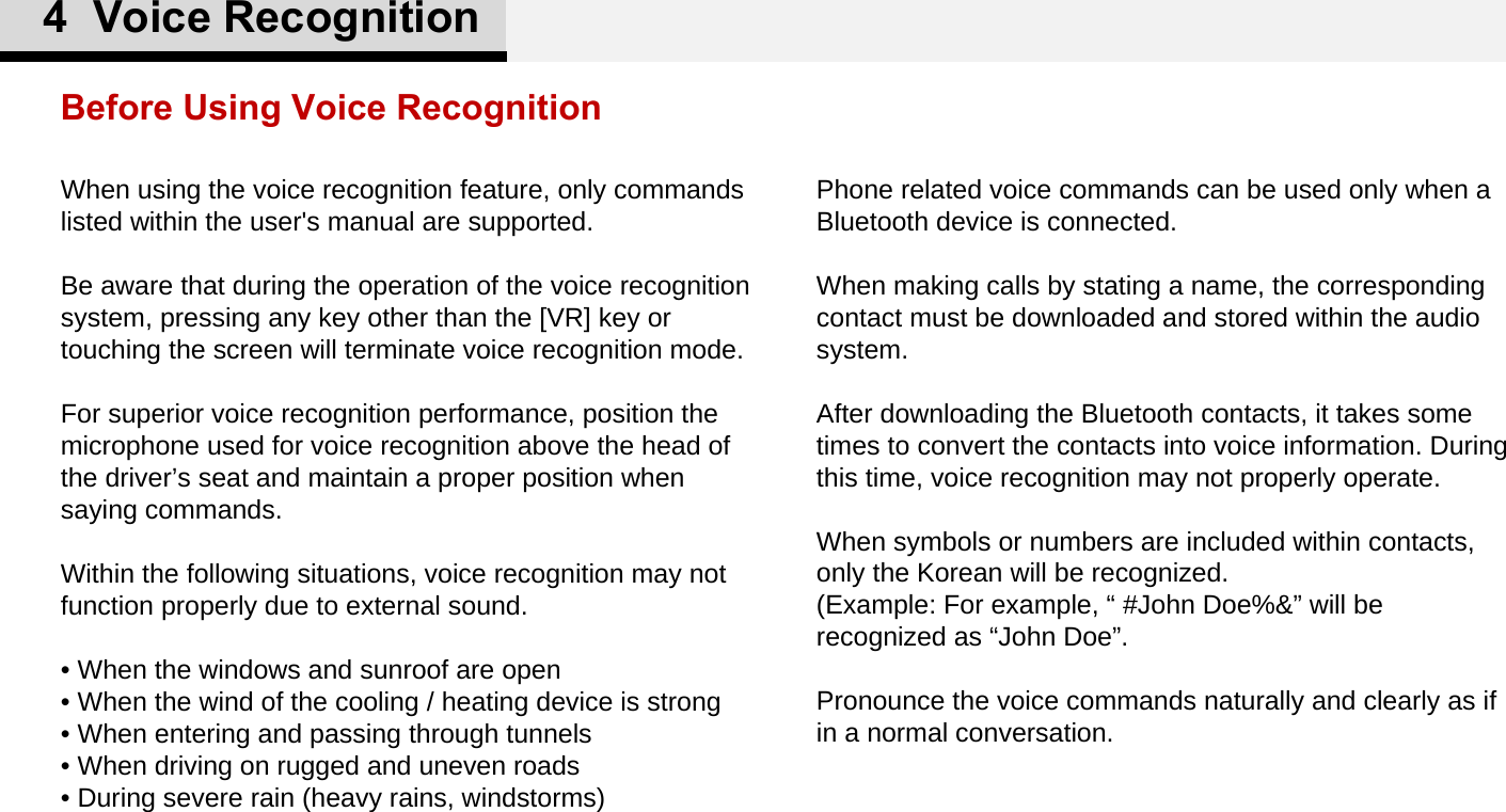Phone related voice commands can be used only when a Bluetooth device is connected. When making calls by stating a name, the corresponding contact must be downloaded and stored within the audio system. After downloading the Bluetooth contacts, it takes some times to convert the contacts into voice information. During this time, voice recognition may not properly operate. When symbols or numbers are included within contacts, only the Korean will be recognized. (Example: For example, “ #John Doe%&amp;” will be recognized as “John Doe”.Pronounce the voice commands naturally and clearly as if in a normal conversation. When using the voice recognition feature, only commands listed within the user&apos;s manual are supported. Be aware that during the operation of the voice recognition system, pressing any key other than the [VR] key or touching the screen will terminate voice recognition mode. For superior voice recognition performance, position the microphone used for voice recognition above the head of the driver’s seat and maintain a proper position when saying commands. Within the following situations, voice recognition may not function properly due to external sound. • When the windows and sunroof are open • When the wind of the cooling / heating device is strong • When entering and passing through tunnels • When driving on rugged and uneven roads • During severe rain (heavy rains, windstorms)Before Using Voice Recognition4  Voice Recognition