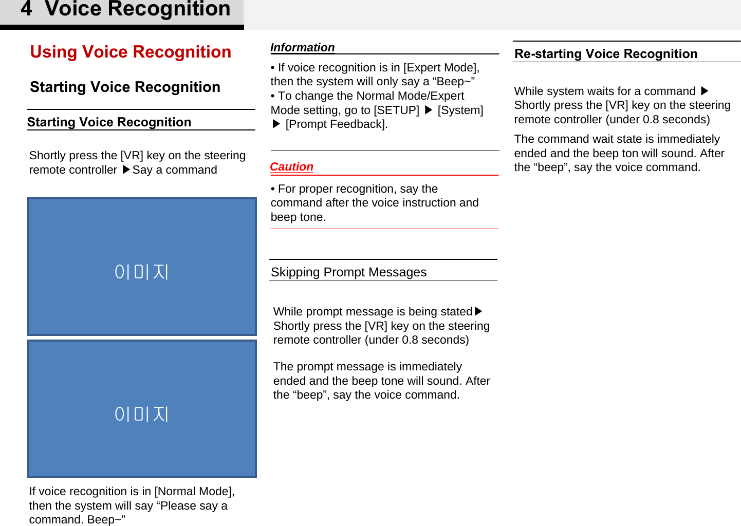 • If voice recognition is in [Expert Mode], then the system will only say a “Beep~”• To change the Normal Mode/Expert Mode setting, go to [SETUP] ▶[System] ▶[Prompt Feedback]. Starting Voice RecognitionUsing Voice RecognitionShortly press the [VR] key on the steering remote controller ▶Say a commandThe prompt message is immediately ended and the beep tone will sound. After the “beep”, say the voice command.If voice recognition is in [Normal Mode], then the system will say “Please say a command. Beep~”While prompt message is being stated▶ Shortly press the [VR] key on the steering remote controller (under 0.8 seconds)The command wait state is immediately ended and the beep ton will sound. After the “beep”, say the voice command.While system waits for a command ▶ Shortly press the [VR] key on the steering remote controller (under 0.8 seconds)• For proper recognition, say the command after the voice instruction and beep tone.Skipping Prompt MessagesRe-starting Voice Recognition이미지이미지4  Voice RecognitionInformationCautionStarting Voice Recognition