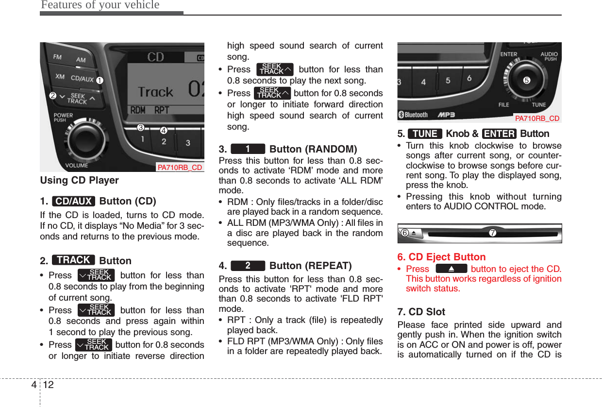 Features of your vehicle124Using CD Player1. Button (CD)If the CD is loaded, turns to CD mode.If no CD, it displays “No Media” for 3 sec-onds and returns to the previous mode.2. Button• Press  button for less than0.8 seconds to play from the beginningof current song.• Press  button for less than 0.8 seconds and press again within1 second to play the previous song.• Press  button for 0.8 secondsor longer to initiate reverse directionhigh speed sound search of currentsong.• Press  button for less than0.8 seconds to play the next song.• Press  button for 0.8 secondsor longer to initiate forward directionhigh speed sound search of currentsong.3. Button (RANDOM)Press this button for less than 0.8 sec-onds to activate ‘RDM’ mode and morethan 0.8 seconds to activate ‘ALL RDM’mode.• RDM : Only files/tracks in a folder/discare played back in a random sequence.• ALL RDM (MP3/WMA Only) : All files ina disc are played back in the randomsequence.4. Button (REPEAT)Press this button for less than 0.8 sec-onds to activate &apos;RPT&apos; mode and morethan 0.8 seconds to activate &apos;FLD RPT&apos;mode.• RPT : Only a track (file) is repeatedlyplayed back.• FLD RPT (MP3/WMA Only) : Only filesin a folder are repeatedly played back.5. Knob &amp;  Button• Turn this knob clockwise to browsesongs after current song, or counter-clockwise to browse songs before cur-rent song. To play the displayed song,press the knob.• Pressing this knob without turningenters to AUDIO CONTROL mode.6. CD Eject Button• Press   button to eject the CD.This button works regardless of ignitionswitch status.7. CD SlotPlease face printed side upward andgently push in. When the ignition switchis on ACC or ON and power is off, poweris automatically turned on if the CD isENTERTUNE21SEEKTRACKSEEKTRACKSEEKTRACKSEEKTRACKSEEKTRACKTRACKCD/AUXPA710RB_CDPA710RB_CD