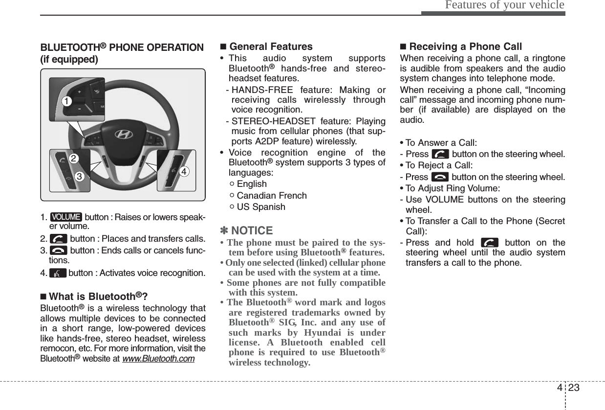 423Features of your vehicleBLUETOOTH®PHONE OPERATION(if equipped)1. button : Raises or lowers speak-er volume.2. button : Places and transfers calls.3. button : Ends calls or cancels func-tions.4. button : Activates voice recognition.■What is Bluetooth®?Bluetooth®is a wireless technology thatallows multiple devices to be connectedin a short range, low-powered deviceslike hands-free, stereo headset, wirelessremocon, etc. For more information, visit theBluetooth®website at www.Bluetooth.com■General Features• This audio system supportsBluetooth®hands-free and stereo-headset features.- HANDS-FREE feature: Making orreceiving calls wirelessly throughvoice recognition.- STEREO-HEADSET  feature: Playingmusic from cellular phones (that sup-ports A2DP feature) wirelessly.• Voice recognition engine of theBluetooth®system supports 3 types oflanguages:EnglishCanadian FrenchUS Spanish✽✽NOTICE• The phone must be paired to the sys-tem before using Bluetooth®features.• Only one selected (linked) cellular phonecan be used with the system at a time.• Some phones are not fully compatiblewith this system.• The Bluetooth® word mark and logosare registered trademarks owned byBluetooth®SIG, Inc. and any use ofsuch marks by Hyundai is underlicense. A Bluetooth enabled cellphone is required to use Bluetooth®wireless technology.■Receiving a Phone CallWhen receiving a phone call, a ringtoneis audible from speakers and the audiosystem changes into telephone mode.When receiving a phone call, “Incomingcall” message and incoming phone num-ber (if available) are displayed on theaudio.• To Answer a Call:- Press  button on the steering wheel.• To Reject a Call:- Press  button on the steering wheel.• To Adjust Ring Volume:- Use VOLUME buttons on the steeringwheel.• To Transfer a Call to the Phone (SecretCall):- Press and hold  button on thesteering wheel until the audio systemtransfers a call to the phone.VOLUME1423