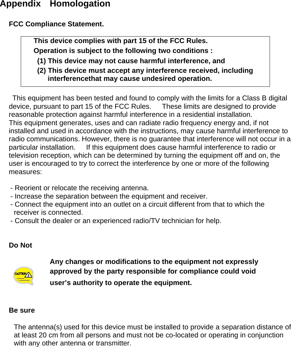  Appendix  Homologation  FCC Compliance Statement.  This device complies with part 15 of the FCC Rules. Operation is subject to the following two conditions :   (1) This device may not cause harmful interference, and   (2) This device must accept any interference received, including interferencethat may cause undesired operation.  This equipment has been tested and found to comply with the limits for a Class B digital device, pursuant to part 15 of the FCC Rules.      These limits are designed to provide reasonable protection against harmful interference in a residential installation. This equipment generates, uses and can radiate radio frequency energy and, if not installed and used in accordance with the instructions, may cause harmful interference to radio communications. However, there is no guarantee that interference will not occur in a particular installation.      If this equipment does cause harmful interference to radio or television reception, which can be determined by turning the equipment off and on, the user is encouraged to try to correct the interference by one or more of the following measures:        - Reorient or relocate the receiving antenna.       - Increase the separation between the equipment and receiver.       - Connect the equipment into an outlet on a circuit different from that to which the receiver is connected.       - Consult the dealer or an experienced radio/TV technician for help.   Do Not   Any changes or modifications to the equipment not expressly   approved by the party responsible for compliance could void user’s authority to operate the equipment.   Be sure  The antenna(s) used for this device must be installed to provide a separation distance of   at least 20 cm from all persons and must not be co-located or operating in conjunction   with any other antenna or transmitter.      