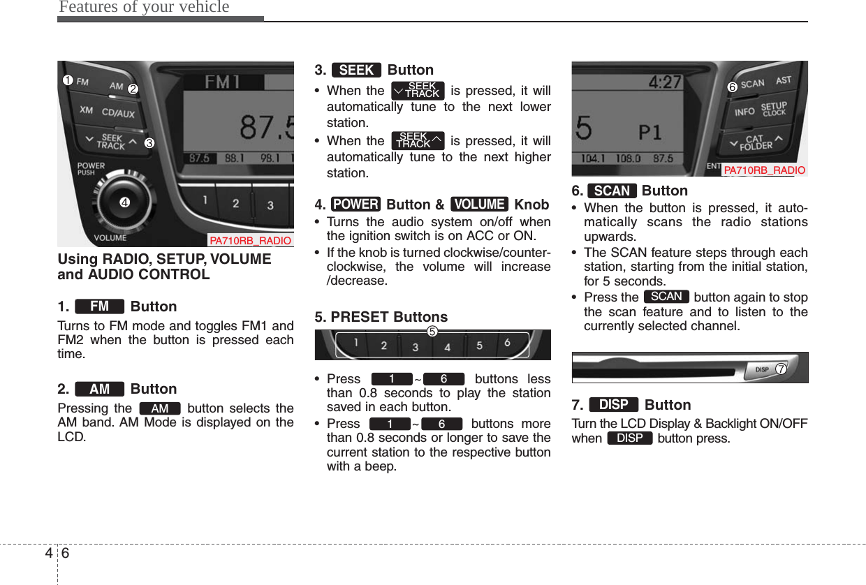 Using RADIO, SETUP, VOLUMEand AUDIO CONTROL1. ButtonTurns to FM mode and toggles FM1 andFM2 when the button is pressed eachtime.2. ButtonPressing the  button selects theAM band. AM Mode is displayed on theLCD.3. Button• When the  is pressed, it willautomatically tune to the next lowerstation.• When the  is pressed, it willautomatically tune to the next higherstation.4. Button &amp;  Knob• Turns the audio system on/off whenthe ignition switch is on ACC or ON.• If the knob is turned clockwise/counter-clockwise, the volume will increase/decrease.5. PRESET Buttons• Press ~ buttons lessthan 0.8 seconds to play the stationsaved in each button.• Press ~ buttons morethan 0.8 seconds or longer to save thecurrent station to the respective buttonwith a beep.6. Button• When the button is pressed, it auto-matically scans the radio stationsupwards.• The SCAN feature steps through eachstation, starting from the initial station,for 5 seconds.• Press the  button again to stopthe scan feature and to listen to thecurrently selected channel.7. ButtonTurn the LCD Display &amp; Backlight ON/OFFwhen button press.DISPDISPSCANSCAN6161VOLUMEPOWERSEEKTRACKSEEKTRACKSEEKAMAMFMFeatures of your vehicle64PA710RB_RADIOPA710RB_RADIO