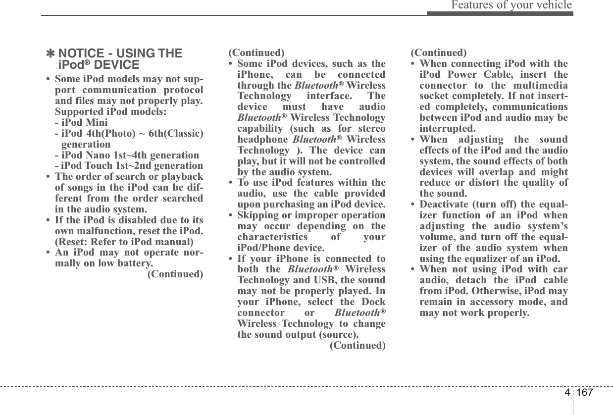 4167Features of your vehicle✽NOTICE - USING THEiPod®DEVICE• Some iPod models may not sup-port communication protocoland files may not properly play.Supported iPod models: - iPod Mini- iPod 4th(Photo) ~ 6th(Classic)generation- iPod Nano 1st~4th generation- iPod Touch 1st~2nd generation• The order of search or playbackof songs in the iPod can be dif-ferent from the order searchedin the audio system.• If the iPod is disabled due to itsown malfunction, reset the iPod.(Reset: Refer to iPod manual)• An iPod may not operate nor-mally on low battery.(Continued)(Continued)• Some iPod devices, such as theiPhone, can be connectedthrough the Bluetooth®WirelessTechnology interface. Thedevice must have audioBluetooth®Wireless Technologycapability (such as for stereoheadphone Bluetooth®WirelessTechnology ). The device canplay, but it will not be controlledby the audio system.• To use iPod features within theaudio, use the cable providedupon purchasing an iPod device.• Skipping or improper operationmay occur depending on thecharacteristics of youriPod/Phone device.• If your iPhone is connected toboth the Bluetooth®WirelessTechnology and USB, the soundmay not be properly played. Inyour iPhone, select the Dockconnector or Bluetooth®Wireless Technology to changethe sound output (source).(Continued)(Continued)• When connecting iPod with theiPod Power Cable, insert theconnector to the multimediasocket completely. If not insert-ed completely, communicationsbetween iPod and audio may beinterrupted.• When adjusting the soundeffects of the iPod and the audiosystem, the sound effects of bothdevices will overlap and mightreduce or distort the quality ofthe sound.• Deactivate (turn off) the equal-izer function of an iPod whenadjusting the audio system’svolume, and turn off the equal-izer of the audio system whenusing the equalizer of an iPod.• When not using iPod with caraudio, detach the iPod cablefrom iPod. Otherwise, iPod mayremain in accessory mode, andmay not work properly.