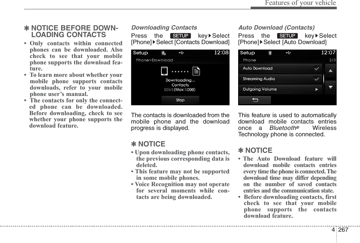 4267Features of your vehicle✽NOTICE BEFORE DOWN-LOADING CONTACTS •  Only contacts within connectedphones can be downloaded. Alsocheck to see that your mobilephone supports the download fea-ture.•  To learn more about whether yourmobile phone supports contactsdownloads, refer to your mobilephone user’s manual.•  The contacts for only the connect-ed phone can be downloaded.Before downloading, check to seewhether your phone supports thedownload feature.Downloading ContactsPress the  key Select[Phone] Select [Contacts Download]The contacts is downloaded from themobile phone and the downloadprogress is displayed.✽NOTICE • Upon downloading phone contacts,the previous corresponding data isdeleted.• This feature may not be supportedin some mobile phones.• Voice Recognition may not operatefor several moments while con-tacts are being downloaded.Auto Download (Contacts)Press the  key Select[Phone] Select [Auto Download]This feature is used to automaticallydownload mobile contacts entriesonce a Bluetooth®WirelessTechnology phone is connected.✽NOTICE • The Auto Download feature willdownload mobile contacts entriesevery time the phone is connected. Thedownload time may differ dependingon the number of saved contactsentries and the communication state.•  Before downloading contacts, firstcheck to see that your mobilephone supports the contactsdownload feature.SETUP SETUP 