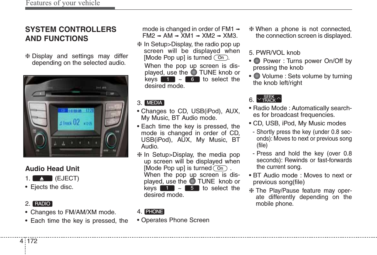 Features of your vehicle1724SYSTEM CONTROLLERSAND FUNCTIONS❈Display and settings may differdepending on the selected audio.Audio Head Unit1. (EJECT)• Ejects the disc.2.• Changes to FM/AM/XM mode.• Each time the key is pressed, themode is changed in order of FM1 ➟FM2 ➟AM ➟XM1 ➟XM2 ➟XM3.❈In Setup&gt;Display, the radio pop upscreen will be displayed when[Mode Pop up] is turned  .When the pop up screen is dis-played, use the  TUNE knob orkeys ~ to select thedesired mode.3.• Changes to CD, USB(iPod), AUX,My Music, BT Audio mode.• Each time the key is pressed, themode is changed in order of CD,USB(iPod), AUX, My Music, BTAudio.❈In Setup&gt;Display, the media popup screen will be displayed when[Mode Pop up] is turned   .When the pop up screen is dis-played, use the  TUNE  knob orkeys ~ to select thedesired mode.4.• Operates Phone Screen❈When a phone is not connected,the connection screen is displayed.5. PWR/VOL knob•  Power : Turns power On/Off bypressing the knob•  Volume : Sets volume by turningthe knob left/right6.• Radio Mode : Automatically search-es for broadcast frequencies.• CD, USB, iPod, My Music modes- Shortly press the key (under 0.8 sec-onds): Moves to next or previous song(file)- Press and hold the key (over 0.8seconds): Rewinds or fast-forwardsthe current song.• BT Audio mode : Moves to next orprevious song(file)❈ The Play/Pause feature may oper-ate differently depending on themobile phone.SEEKTRACKPHONE51 OnMEDIA61 OnRADIO