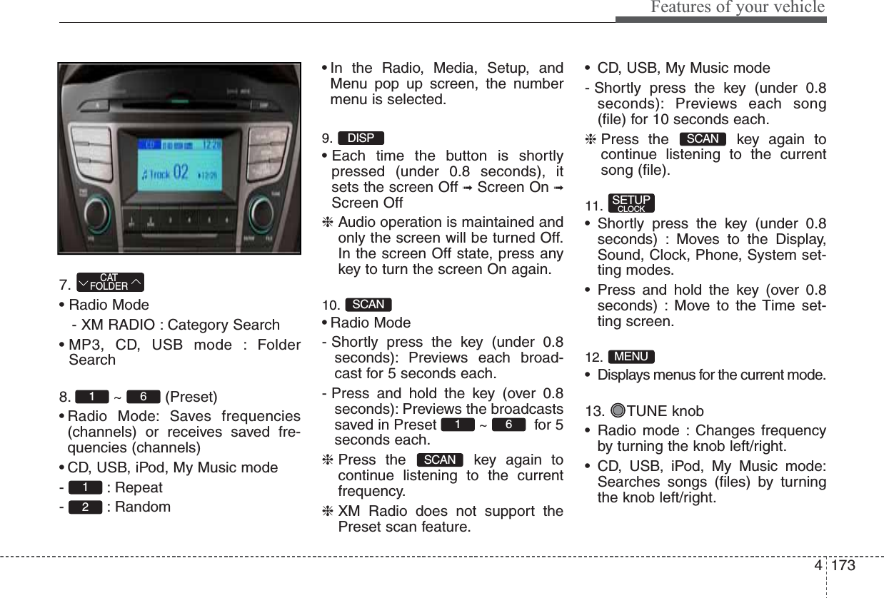 4173Features of your vehicle7.• Radio Mode- XM RADIO : Category Search• MP3, CD, USB mode : FolderSearch8. ~ (Preset)• Radio Mode: Saves frequencies(channels) or receives saved fre-quencies (channels)• CD, USB, iPod, My Music mode- : Repeat- : Random• In the Radio, Media, Setup, andMenu pop up screen, the numbermenu is selected.9.• Each time the button is shortlypressed (under 0.8 seconds), itsets the screen Off ➟Screen On ➟Screen Off❈Audio operation is maintained andonly the screen will be turned Off.In the screen Off state, press anykey to turn the screen On again.10.• Radio Mode- Shortly press the key (under 0.8seconds): Previews each broad-cast for 5 seconds each.- Press and hold the key (over 0.8seconds): Previews the broadcastssaved in Preset  ~  for 5seconds each.❈Press the  key again tocontinue listening to the currentfrequency.❈XM Radio does not support thePreset scan feature.• CD, USB, My Music mode- Shortly press the key (under 0.8seconds): Previews each song(file) for 10 seconds each.❈Press the  key again tocontinue listening to the currentsong (file).11.• Shortly press the key (under 0.8seconds) : Moves to the Display,Sound, Clock, Phone, System set-ting modes.• Press and hold the key (over 0.8seconds) : Move to the Time set-ting screen.12.• Displays menus for the current mode.13. TUNE knob• Radio mode : Changes frequencyby turning the knob left/right.• CD, USB, iPod, My Music mode:Searches songs (files) by turningthe knob left/right.MENUSETUPCLOCKSCANSCAN61SCANDISP2161CATFOLDER