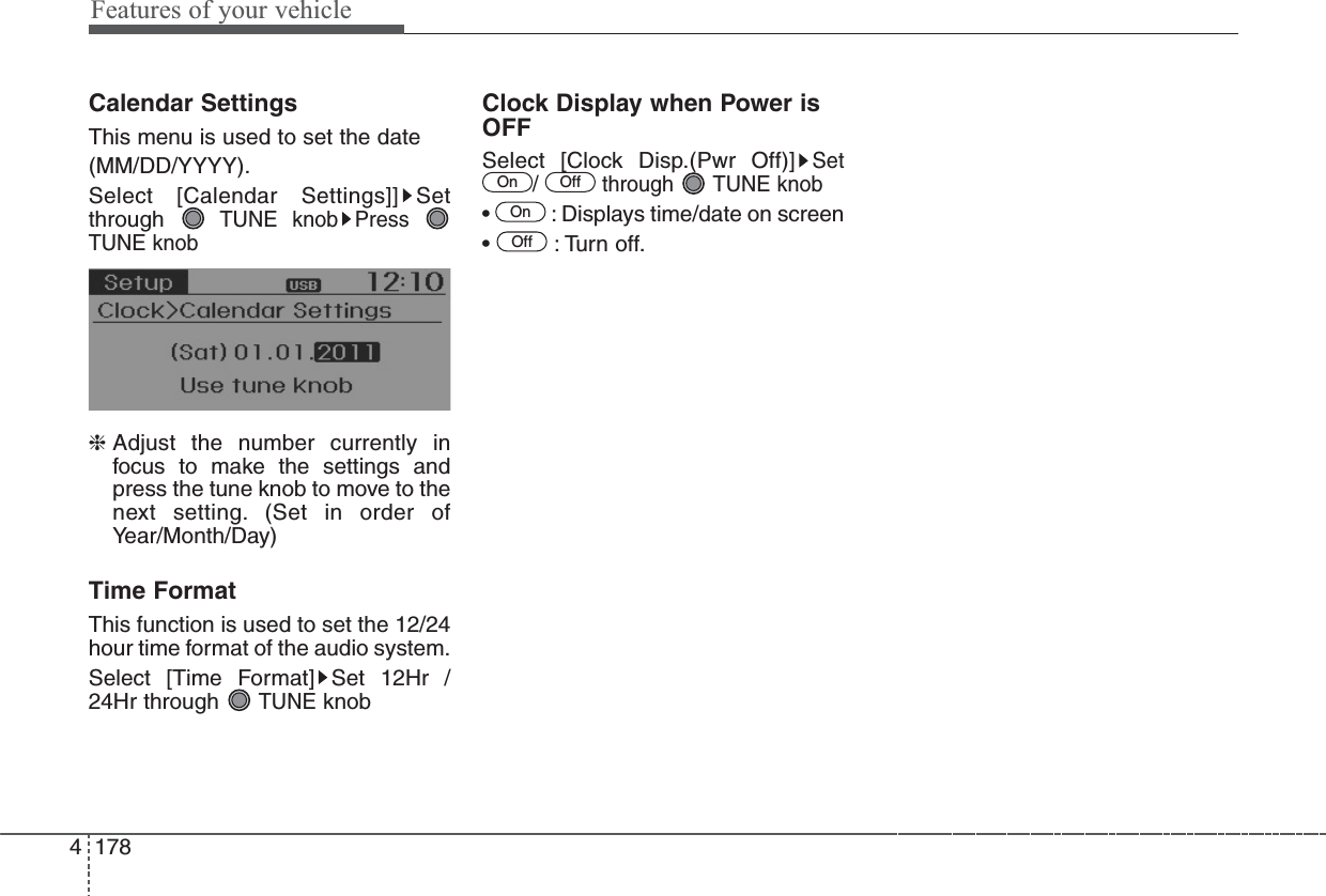 Features of your vehicle1784Calendar SettingsThis menu is used to set the date(MM/DD/YYYY).Select [Calendar Settings]] Setthrough TUNE knob Press TUNE knob❈ Adjust the number currently infocus to make the settings andpress the tune knob to move to thenext setting. (Set in order ofYear/Month/Day) Time FormatThis function is used to set the 12/24hour time format of the audio system.Select [Time Format] Set 12Hr /24Hr through TUNEknobClock Display when Power isOFFSelect [Clock Disp.(Pwr Off)]Set/ through TUNE knob•  : Displays time/date on screen• : Turn off.OffOnOffOn