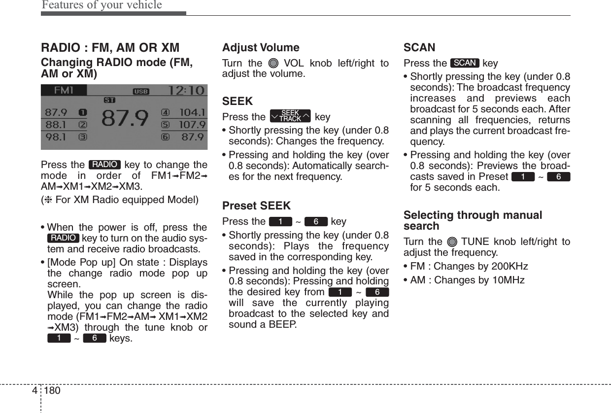 Features of your vehicle1804RADIO : FM, AM OR XMChanging RADIO mode (FM,AM or XM)Press the  key to change themode in order of FM1➟FM2➟AM➟XM1➟XM2➟XM3.(❈ For XM Radio equipped Model)• When the power is off, press thekey to turn on the audio sys-tem and receive radio broadcasts.• [Mode Pop up] On state : Displaysthe change radio mode pop upscreen.While the pop up screen is dis-played, you can change the radiomode (FM1➟FM2➟AM➟ XM1➟XM2➟XM3) through the tune knob or~ keys.Adjust VolumeTurn the  VOL knob left/right toadjust the volume.SEEKPress the  key• Shortly pressing the key (under 0.8seconds): Changes the frequency.• Pressing and holding the key (over0.8 seconds): Automatically search-es for the next frequency.Preset SEEKPress the ~ key• Shortly pressing the key (under 0.8seconds): Plays the frequencysaved in the corresponding key.• Pressing and holding the key (over0.8 seconds): Pressing and holdingthe desired key from  ~ will save the currently playingbroadcast to the selected key andsound a BEEP.SCANPress the  key• Shortly pressing the key (under 0.8seconds): The broadcast frequencyincreases and previews eachbroadcast for 5 seconds each. Afterscanning all frequencies, returnsand plays the current broadcast fre-quency.• Pressing and holding the key (over0.8 seconds): Previews the broad-casts saved in Preset  ~ for 5 seconds each.Selecting through manualsearchTurn the  TUNE knob left/right toadjust the frequency.• FM : Changes by 200KHz• AM : Changes by 10MHz61SCAN6161 SEEKTRACK61RADIORADIO