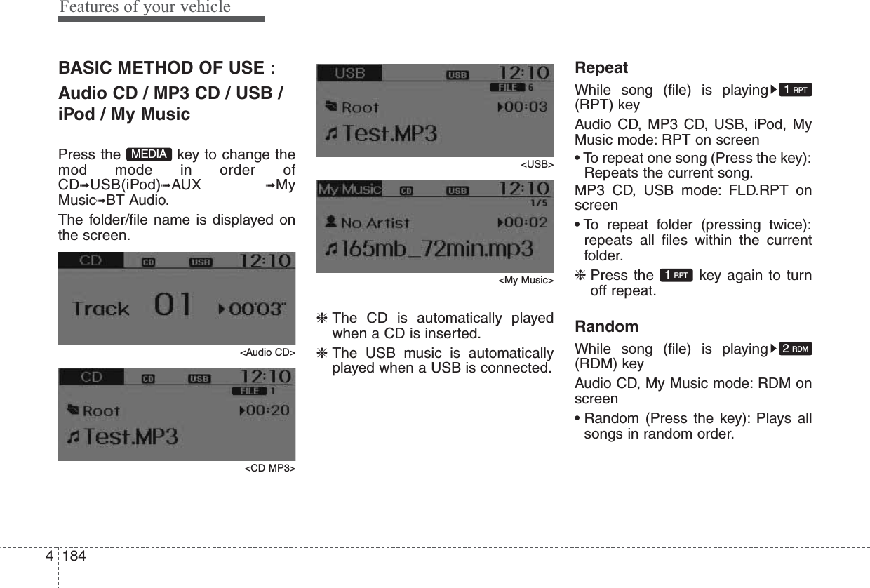 Features of your vehicle1844BASIC METHOD OF USE :Audio CD / MP3 CD / USB /iPod / My MusicPress the  key to change themod mode in order ofCD➟USB(iPod)➟AUX  ➟MyMusic➟BT Audio.The folder/file name is displayed onthe screen.&lt;Audio CD&gt;&lt;CD MP3&gt;&lt;USB&gt;&lt;My Music&gt;❈ The CD is automatically playedwhen a CD is inserted.❈ The USB music is automaticallyplayed when a USB is connected.RepeatWhile song (file) is playing(RPT) keyAudio CD, MP3 CD, USB, iPod, MyMusic mode: RPT on screen• To repeat one song (Press the key):Repeats the current song.MP3 CD, USB mode: FLD.RPT onscreen• To repeat folder (pressing twice):repeats all files within the currentfolder.❈ Press the  key again to turnoff repeat.RandomWhile song (file) is playing(RDM) keyAudio CD, My Music mode: RDM onscreen• Random (Press the key): Plays allsongs in random order.2 RDM1 RPT1 RPTMEDIA