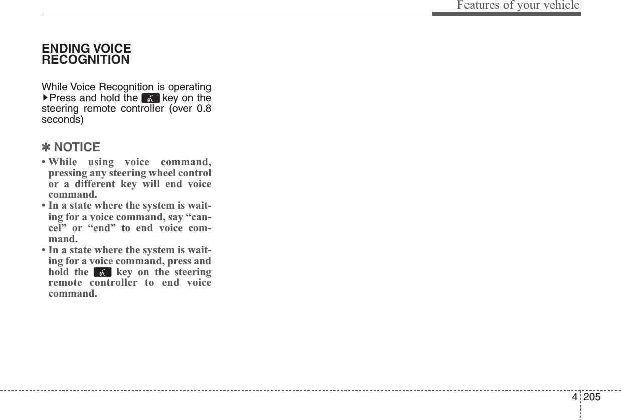 4205Features of your vehicleENDING VOICERECOGNITIONWhile Voice Recognition is operatingPress and hold the  key on thesteering remote controller (over 0.8seconds)✽NOTICE • While using voice command,pressing any steering wheel controlor a different key will end voicecommand.• In a state where the system is wait-ing for a voice command, say “can-cel” or “end” to end voice com-mand.• In a state where the system is wait-ing for a voice command, press andhold the  key on the steeringremote controller to end voicecommand.