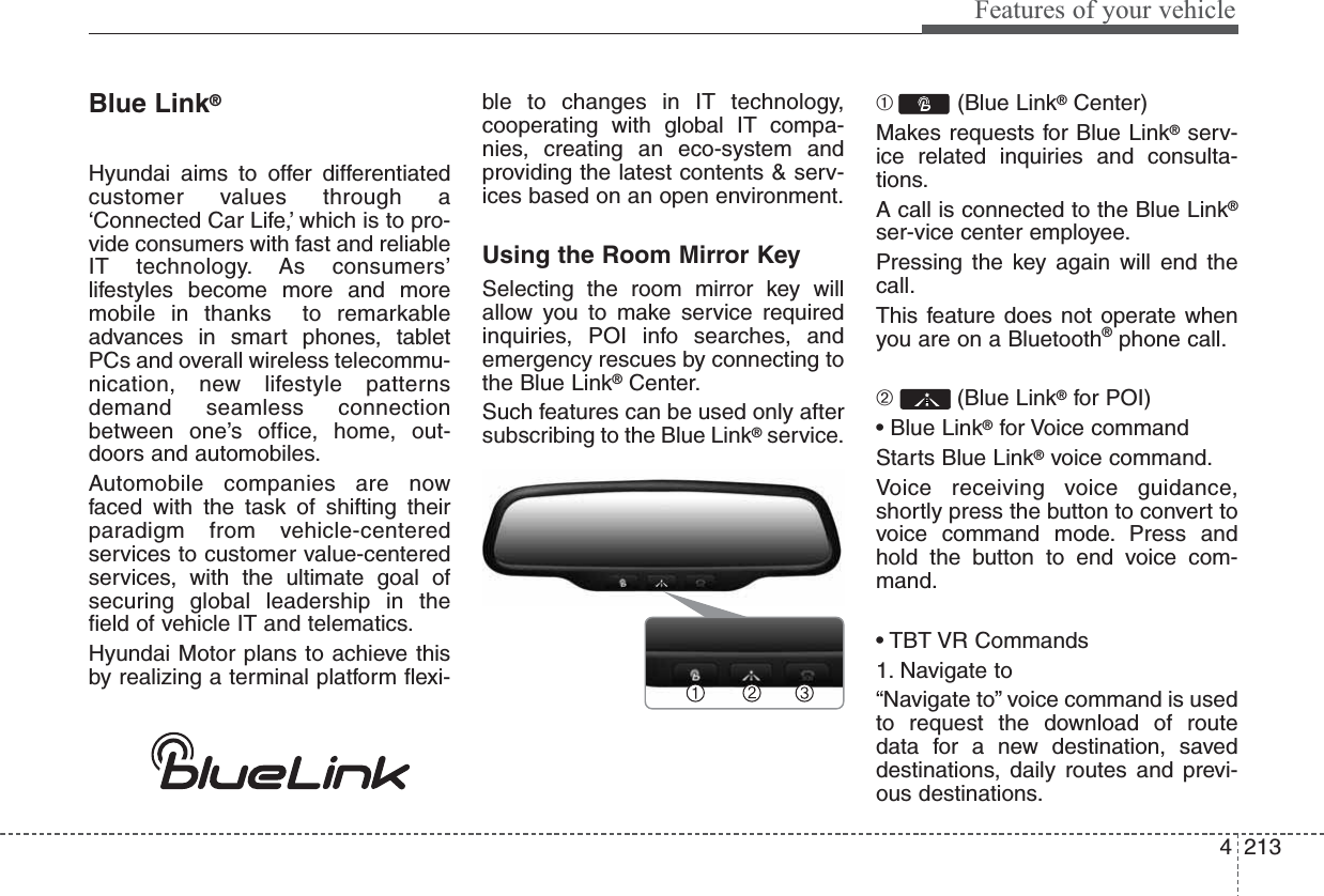 4213Features of your vehicleBlue Link®Hyundai aims to offer differentiatedcustomer values through a‘Connected Car Life,’ which is to pro-vide consumers with fast and reliableIT technology. As consumers’lifestyles become more and moremobile in thanks  to remarkableadvances in smart phones, tabletPCs and overall wireless telecommu-nication, new lifestyle patternsdemand seamless connectionbetween one’s office, home, out-doors and automobiles.Automobile companies are nowfaced with the task of shifting theirparadigm from vehicle-centeredservices to customer value-centeredservices, with the ultimate goal ofsecuring global leadership in thefield of vehicle IT and telematics.Hyundai Motor plans to achieve thisby realizing a terminal platform flexi-ble to changes in IT technology,cooperating with global IT compa-nies, creating an eco-system andproviding the latest contents &amp; serv-ices based on an open environment.Using the Room Mirror KeySelecting the room mirror key willallow you to make service requiredinquiries, POI info searches, andemergency rescues by connecting tothe Blue Link®Center.Such features can be used only aftersubscribing to the Blue Link®service.➀  (Blue Link®Center)Makes requests for Blue Link®serv-ice related inquiries and consulta-tions.A call is connected to the Blue Link®ser-vice center employee.Pressing the key again will end thecall.This feature does not operate whenyou are on a Bluetooth®phone call.➁  (Blue Link®for POI)• Blue Link®for Voice commandStarts Blue Link®voice command.Voice receiving voice guidance,shortly press the button to convert tovoice command mode. Press andhold the button to end voice com-mand.• TBT VR Commands1. Navigate to“Navigate to” voice command is usedto request the download of routedata for a new destination, saveddestinations, daily routes and previ-ous destinations.