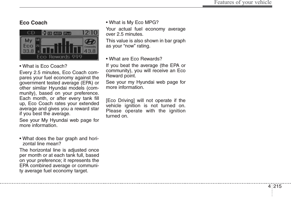 4215Features of your vehicleEco Coach• What is Eco Coach?Every 2.5 minutes, Eco Coach com-pares your fuel economy against thegovernment tested average (EPA) orother similar Hyundai models (com-munity), based on your preference.Each month, or after every tank fillup, Eco Coach rates your extendedaverage and gives you a reward starif you best the average.See your My Hyundai web page formore information.• What does the bar graph and hori-zontal line mean?The horizontal line is adjusted onceper month or at each tank full, basedon your preference; it represents theEPA combined average or communi-ty average fuel economy target.• What is My Eco MPG?Your actual fuel economy averageover 2.5 minutes.This value is also shown in bar graphas your “now” rating.• What are Eco Rewards?If you beat the average (the EPA orcommunity), you will receive an EcoReward point.See your my Hyundai web page formore information.[Eco Driving] will not operate if thevehicle ignition is not turned on.Please operate with the ignitionturned on.