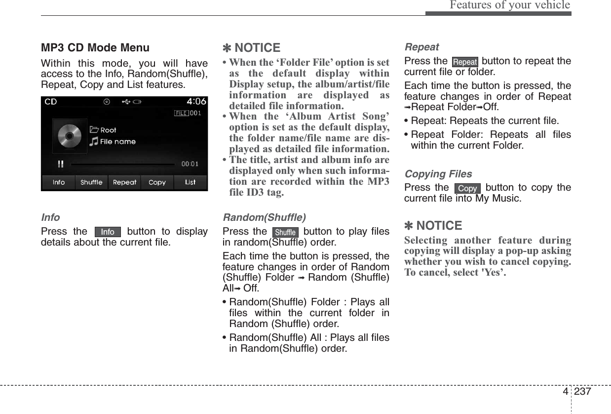 4237Features of your vehicleMP3 CD Mode MenuWithin this mode, you will haveaccess to the Info, Random(Shuffle),Repeat, Copy and List features.InfoPress the  button to displaydetails about the current file.✽NOTICE • When the ‘Folder File’ option is setas the default display withinDisplay setup, the album/artist/fileinformation are displayed asdetailed file information.• When the ‘Album Artist Song’option is set as the default display,the folder name/file name are dis-played as detailed file information.• The title, artist and album info aredisplayed only when such informa-tion are recorded within the MP3file ID3 tag.Random(Shuffle)Press the  button to play filesin random(Shuffle) order.Each time the button is pressed, thefeature changes in order of Random(Shuffle) Folder ➟  Random (Shuffle)All➟ Off.• Random(Shuffle) Folder : Plays allfiles within the current folder inRandom (Shuffle) order.• Random(Shuffle) All : Plays all filesin Random(Shuffle) order.RepeatPress the  button to repeat thecurrent file or folder.Each time the button is pressed, thefeature changes in order of Repeat➟Repeat Folder➟Off.• Repeat: Repeats the current file.• Repeat Folder: Repeats all fileswithin the current Folder.Copying FilesPress the  button to copy thecurrent file into My Music.✽NOTICE Selecting another feature duringcopying will display a pop-up askingwhether you wish to cancel copying.To cancel, select &apos;Yes’.CopyRepeatShuffleInfo