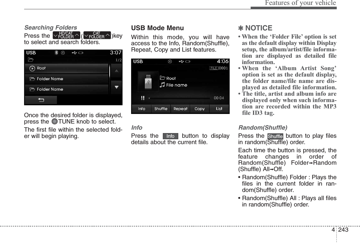 4243Features of your vehicleSearching FoldersPress the  ()keyto select and search folders.Once the desired folder is displayed,press the  TUNE knob to select.The first file within the selected fold-er will begin playing.USB Mode MenuWithin this mode, you will haveaccess to the Info, Random(Shuffle),Repeat, Copy and List features.InfoPress the  button to displaydetails about the current file.✽NOTICE • When the ‘Folder File’ option is setas the default display within Displaysetup, the album/artist/file informa-tion are displayed as detailed fileinformation.• When the ‘Album Artist Song’option is set as the default display,the folder name/file name are dis-played as detailed file information.• The title, artist and album info aredisplayed only when such informa-tion are recorded within the MP3file ID3 tag.Random(Shuffle)Press the  button to play filesin random(Shuffle) order.Each time the button is pressed, thefeature changes in order ofRandom(Shuffle) Folder➟Random(Shuffle) All➟Off.• Random(Shuffle) Folder : Plays thefiles in the current folder in ran-dom(Shuffle) order.• Random(Shuffle) All : Plays all filesin random(Shuffle) order.ShuffleInfoCATFOLDERHD/CATFOLDER