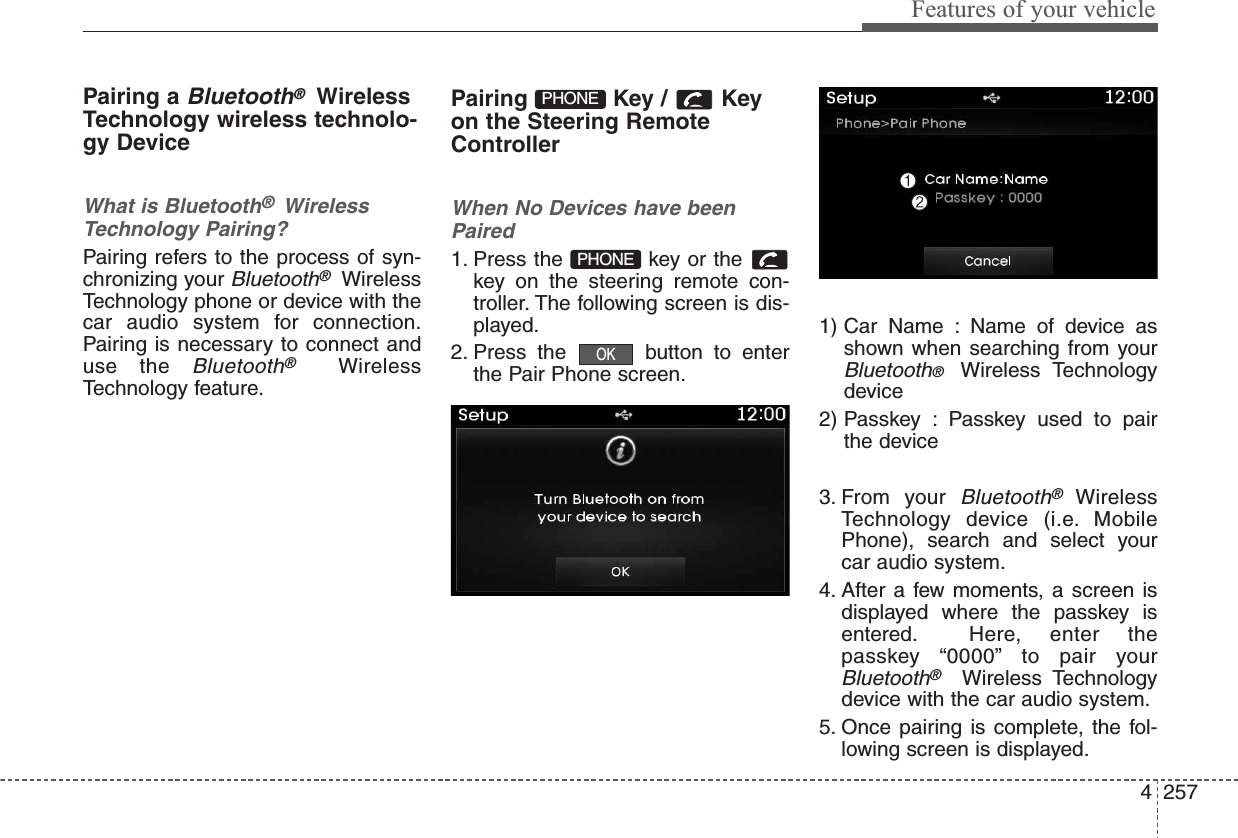 4257Features of your vehiclePairing a Bluetooth®WirelessTechnology wireless technolo-gy DeviceWhat is Bluetooth®  WirelessTechnology Pairing?   Pairing refers to the process of syn-chronizing your Bluetooth®WirelessTechnology phone or device with thecar audio system for connection.Pairing is necessary to connect anduse the Bluetooth®WirelessTechnology feature.Pairing Key / Keyon the Steering RemoteControllerWhen No Devices have beenPaired1. Press the  key or the key on the steering remote con-troller. The following screen is dis-played.2. Press the  button to enterthe Pair Phone screen.1) Car Name : Name of device asshown when searching from yourBluetooth®  Wireless Technologydevice2) Passkey : Passkey used to pairthe device3. From your Bluetooth®WirelessTechnology device (i.e. MobilePhone), search and select yourcar audio system.4. After a few moments, a screen isdisplayed where the passkey isentered. Here, enter thepasskey “0000” to pair yourBluetooth®Wireless Technologydevice with the car audio system.5. Once pairing is complete, the fol-lowing screen is displayed.OKPHONEPHONE