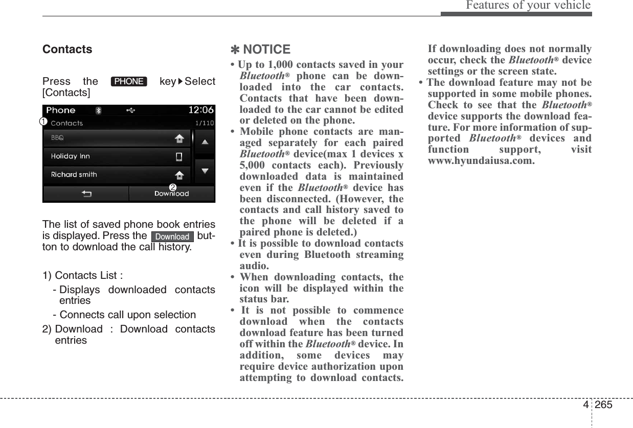 4265Features of your vehicleContactsPress the  key Select[Contacts]The list of saved phone book entriesis displayed. Press the  but-ton to download the call history.1) Contacts List :- Displays downloaded contactsentries- Connects call upon selection2) Download : Download contactsentries✽NOTICE • Up to 1,000 contacts saved in yourBluetooth®phone can be down-loaded into the car contacts.Contacts that have been down-loaded to the car cannot be editedor deleted on the phone.• Mobile phone contacts are man-aged separately for each pairedBluetooth®device(max 1 devices x5,000 contacts each). Previouslydownloaded data is maintainedeven if the Bluetooth®device hasbeen disconnected. (However, thecontacts and call history saved tothe phone will be deleted if apaired phone is deleted.)• It is possible to download contactseven during Bluetooth streamingaudio.• When downloading contacts, theicon will be displayed within thestatus bar.• It is not possible to commencedownload when the contactsdownload feature has been turnedoff within the Bluetooth®device. Inaddition, some devices mayrequire device authorization uponattempting to download contacts.If downloading does not normallyoccur, check the Bluetooth®devicesettings or the screen state.• The download feature may not besupported in some mobile phones.Check to see that the Bluetooth®device supports the download fea-ture. For more information of sup-ported Bluetooth®devices andfunction support, visitwww.hyundaiusa.com.DownloadPHONE