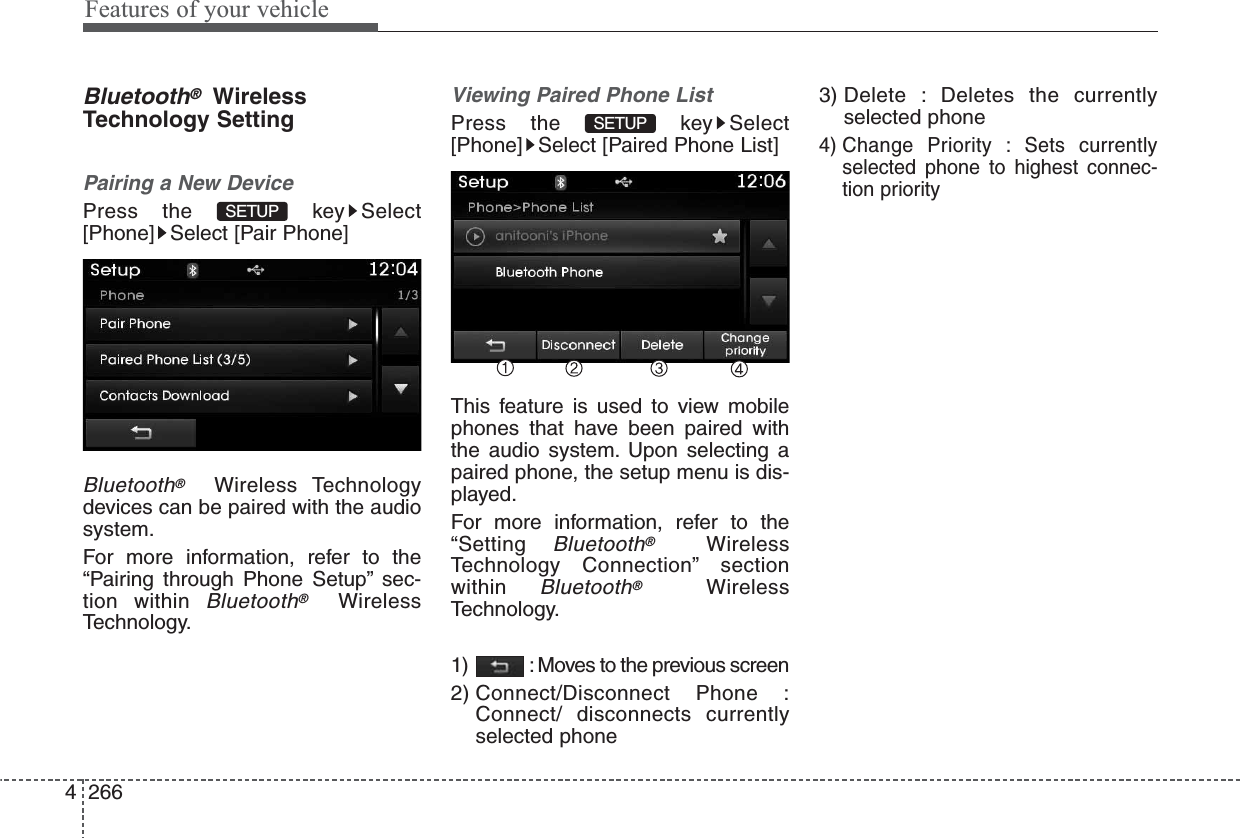 Features of your vehicle2664Bluetooth®WirelessTechnology SettingPairing a New DevicePress the  key Select[Phone] Select [Pair Phone]Bluetooth®Wireless Technologydevices can be paired with the audiosystem.For more information, refer to the“Pairing through Phone Setup” sec-tion within Bluetooth®WirelessTechnology.Viewing Paired Phone ListPress the  key Select[Phone] Select [Paired Phone List]This feature is used to view mobilephones that have been paired withthe audio system. Upon selecting apaired phone, the setup menu is dis-played.For more information, refer to the“Setting Bluetooth®WirelessTechnology Connection” sectionwithin Bluetooth®WirelessTechnology.1)  : Moves to the previous screen2) Connect/Disconnect Phone :Connect/ disconnects currentlyselected phone3) Delete : Deletes the currentlyselected phone4) Change Priority : Sets currentlyselected phone to highest connec-tion prioritySETUP SETUP 