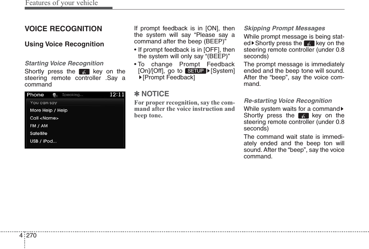 Features of your vehicle2704VOICE RECOGNITIONUsing Voice RecognitionStarting Voice RecognitionShortly press the  key on thesteering remote controller .Say acommandIf prompt feedback is in [ON], thenthe system will say “Please say acommand after the beep (BEEP)”• If prompt feedback is in [OFF], thenthe system will only say “(BEEP)”• To change Prompt Feedback[On]/[Off], go to  [System][Prompt Feedback]✽NOTICE For proper recognition, say the com-mand after the voice instruction andbeep tone.Skipping Prompt MessagesWhile prompt message is being stat-ed Shortly press the  key on thesteering remote controller (under 0.8seconds)The prompt message is immediatelyended and the beep tone will sound.After the “beep”, say the voice com-mand.Re-starting Voice RecognitionWhile system waits for a commandShortly press the  key on thesteering remote controller (under 0.8seconds)The command wait state is immedi-ately ended and the beep ton willsound. After the “beep”, say the voicecommand.SETUP 