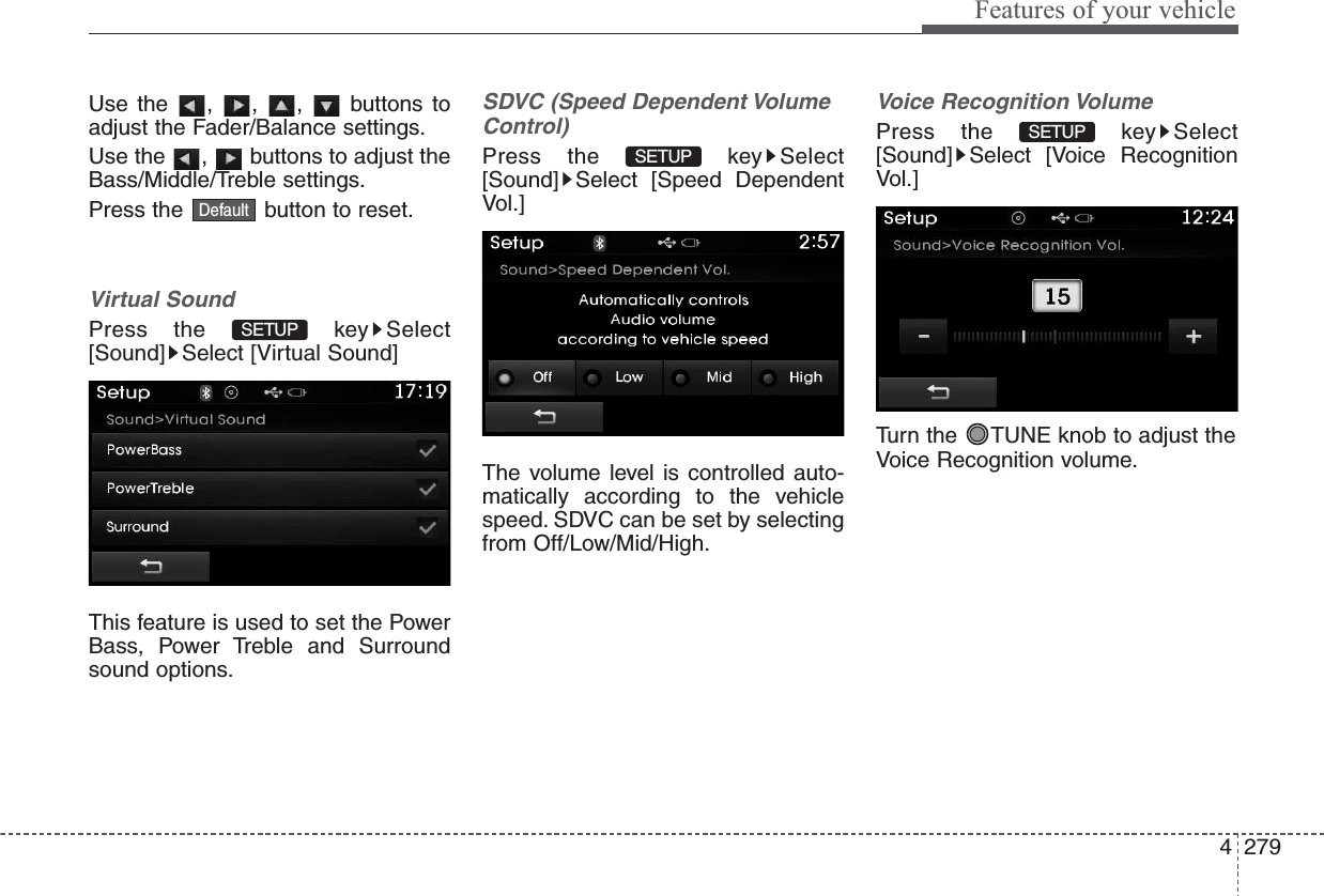 4279Features of your vehicleUse the , , ,  buttons toadjust the Fader/Balance settings.Use the  ,  buttons to adjust theBass/Middle/Treble settings.Press the  button to reset.Virtual SoundPress the  key Select[Sound] Select [Virtual Sound]This feature is used to set the PowerBass, Power Treble and Surroundsound options.SDVC (Speed Dependent VolumeControl)Press the  key Select[Sound] Select [Speed DependentVol.]The volume level is controlled auto-matically according to the vehiclespeed. SDVC can be set by selectingfrom Off/Low/Mid/High.Voice Recognition VolumePress the  key Select[Sound] Select [Voice RecognitionVol.]Turn the  TUNE knob to adjust theVoice Recognition volume.SETUP SETUP SETUP Default