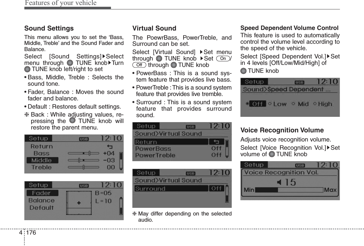 Features of your vehicle1764Sound SettingsThis menu allows you to set the ‘Bass,Middle, Treble’ and the Sound Fader andBalance.Select [Sound Settings] Selectmenu through TUNE knobTu r nTUNE knobleft/right to set• Bass, Middle, Treble : Selects thesound tone.• Fader, Balance : Moves the soundfader and balance.• Default : Restores default settings.❈Back : While adjusting values, re-pressing the  TUNE knob willrestore the parent menu.Virtual SoundThe PoewrBass, PowerTreble, andSurround can be set.Select [Virtual Sound]  Set menuthrough TUNEknob Set  /through TUNEknob• PowerBass : This is a sound sys-tem feature that provides live bass.• PowerTreble :This is a sound systemfeature that provides live tremble.• Surround : This is a sound systemfeature that provides surroundsound.❈ May differ depending on the selectedaudio.Speed Dependent Volume ControlThis feature is used to automaticallycontrol the volume level according tothe speed of the vehicle.Select [Speed Dependent Vol.] Setin 4 levels [Off/Low/Mid/High] of TUNEknobVoice Recognition VolumeAdjusts voice recognition volume.Select [Voice Recognition Vol.] Setvolume of TUNEknobOffOn