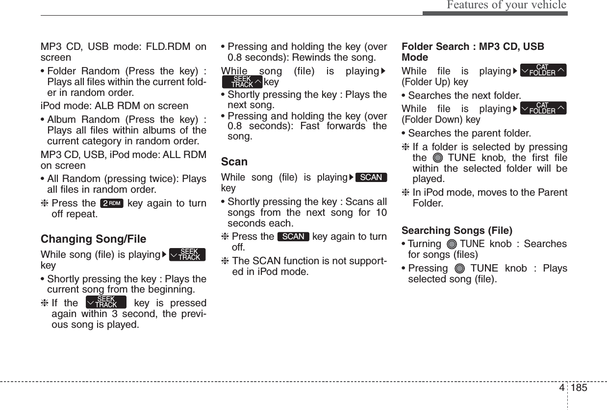 4185Features of your vehicleMP3 CD, USB mode: FLD.RDM onscreen• Folder Random (Press the key) :Plays all files within the current fold-er in random order.iPod mode: ALB RDM on screen• Album Random (Press the key) :Plays all files within albums of thecurrent category in random order.MP3 CD, USB, iPod mode: ALL RDMon screen• All Random (pressing twice): Playsall files in random order.❈ Press the  key again to turnoff repeat.Changing Song/FileWhile song (file) is playingkey• Shortly pressing the key : Plays thecurrent song from the beginning.❈ If the  key is pressedagain within 3 second, the previ-ous song is played.• Pressing and holding the key (over0.8 seconds): Rewinds the song.While song (file) is playingkey• Shortly pressing the key : Plays thenext song.• Pressing and holding the key (over0.8 seconds): Fast forwards thesong.ScanWhile song (file) is playingkey• Shortly pressing the key : Scans allsongs from the next song for 10seconds each.❈ Press the  key again to turnoff.❈ The SCAN function is not support-ed in iPod mode.Folder Search : MP3 CD, USBModeWhile file is playing(Folder Up) key• Searches the next folder.While file is playing(Folder Down) key• Searches the parent folder.❈ If a folder is selected by pressingthe  TUNE knob, the first filewithin the selected folder will beplayed.❈ In iPod mode, moves to the ParentFolder.Searching Songs (File)• Turning TUNEknob : Searchesfor songs (files)• Pressing  TUNE knob : Playsselected song (file).CATFOLDERCATFOLDERSCANSCANSEEKTRACKSEEKTRACKSEEKTRACK2RDM