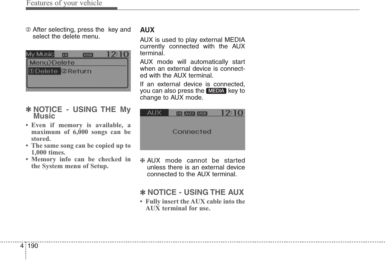 Features of your vehicle1904➁ After selecting, press the  key andselect the delete menu.✽NOTICE - USING THE MyMusic• Even if memory is available, amaximum of 6,000 songs can bestored.• The same song can be copied up to1,000 times.• Memory info can be checked inthe System menu of Setup.AUXAUX is used to play external MEDIAcurrently connected with the AUXterminal.AUX mode will automatically startwhen an external device is connect-ed with the AUX terminal.If an external device is connected,you can also press the  key tochange to AUX mode.❈ AUX mode cannot be startedunless there is an external deviceconnected to the AUX terminal.✽NOTICE - USING THE AUX• Fully insert the AUX cable into theAUX terminal for use.MEDIA