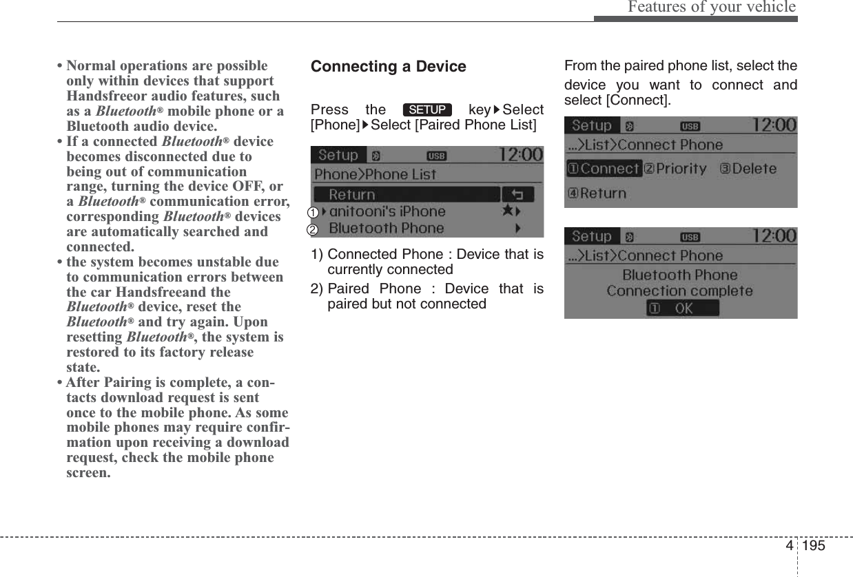 4195Features of your vehicle• Normal operations are possibleonly within devices that supportHandsfreeor audio features, suchas a Bluetooth®mobile phone or aBluetooth audio device.• If a connected Bluetooth®devicebecomes disconnected due tobeing out of communicationrange, turning the device OFF, oraBluetooth®communication error,corresponding Bluetooth®devicesare automatically searched andconnected.• the system becomes unstable dueto communication errors betweenthe car Handsfreeand theBluetooth®device, reset theBluetooth®and try again. Uponresetting Bluetooth®, the system isrestored to its factory releasestate.• After Pairing is complete, a con-tacts download request is sentonce to the mobile phone. As somemobile phones may require confir-mation upon receiving a downloadrequest, check the mobile phonescreen.Connecting a DevicePress the  key Select[Phone] Select [Paired Phone List]1) Connected Phone : Device that iscurrently connected 2) Paired Phone : Device that ispaired but not connectedFrom the paired phone list, select thedevice you want to connect andselect [Connect].SETUP 