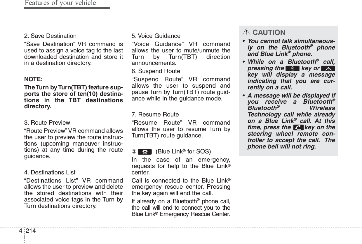 Features of your vehicle21442. Save Destination“Save Destination” VR command isused to assign a voice tag to the lastdownloaded destination and store itin a destination directory.NOTE:The Turn  by Turn(TBT) feature sup-ports the store of ten(10) destina-tions in the TBT destinationsdirectory.3. Route Preview“Route Preview” VR command allowsthe user to preview the route instruc-tions (upcoming maneuver instruc-tions) at any time during the routeguidance.4. Destinations List“Destinations List” VR commandallows the user to preview and deletethe stored destinations with theirassociated voice tags in the Turn byTurn destinations directory.5. Voice Guidance“Voice Guidance” VR commandallows the user to mute/unmute theTurn by Turn(TBT) directionannouncements.6. Suspend Route“Suspend Route” VR commandallows the user to suspend andpause Turn by Turn(TBT) route guid-ance while in the guidance mode.7. Resume Route“Resume Route” VR commandallows the user to resume Turn byTurn(TBT) route guidance.➂  (Blue Link®for SOS)In the case of an emergency,requests for help to the Blue Link®center.Call is connected to the Blue Link®emergency rescue center. Pressingthe key again will end the call.If already on a Bluetooth®phone call,the call will end to connect you to theBlue Link®Emergency Rescue Center.CAUTION• You cannot talk simultaneous-ly on the Bluetooth®phoneand Blue Link®phone.• While on a Bluetooth®call,pressing the  key or key will display a messageindicating that you are cur-rently on a call.• A message will be displayed ifyou receive a Bluetooth®Bluetooth®WirelessTechnology call while alreadyon a Blue Link®call. At thistime, press the  key on thesteering wheel remote con-troller to accept the call. Thephone bell will not ring.
