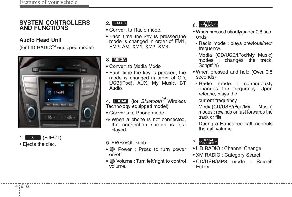 Features of your vehicle2184SYSTEM CONTROLLERSAND FUNCTIONSAudio Head Unit (for HD RADIOTM equipped model)1. (EJECT)• Ejects the disc.2.• Convert to Radio mode.• Each time the key is pressed,themode is changed in order of FM1,FM2, AM, XM1, XM2, XM3.3.• Convert to Media Mode• Each time the key is pressed, themode is changed in order of CD,USB(iPod), AUX, My Music, BTAudio.4. (for Bluetooth®WirelessTechnology equipped model)• Converts to Phone mode❈ When a phone is not connected,the connection screen is dis-played.5. PWR/VOL knob•  Power : Press to turn poweron/off.•  Volume : Turn left/right to controlvolume.6.• When pressed shortly(under 0.8 sec-onds)- Radio mode : plays previous/nextfrequency.- Media (CD/USB/iPod/My Music)modes : changes the track,Song(file)• When pressed and held (Over 0.8seconds)- Radio mode : continuouslychanges the frequency. Uponrelease, plays the  current frequency.- Media(CD/USB/iPod/My  Music)modes : rewinds or fast forwards thetrack or file- During a Handsfree call, controlsthe call volume.7.• HD RADIO : Channel Change• XM RADIO : Category Search• CD/USB/MP3 mode : SearchFolderHD/CATFOLDERSEEKTRACKPHONEMEDIARADIO