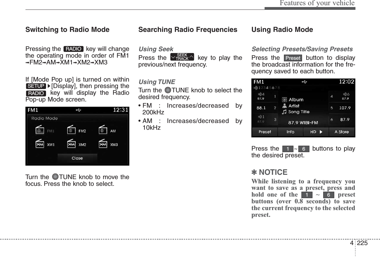 4225Features of your vehicleSwitching to Radio ModePressing the  key will changethe operating mode in order of FM1➟FM2➟AM➟XM1➟XM2➟XM3If [Mode Pop up] is turned on within[Display], then pressing thekey will display the RadioPop-up Mode screen.Turn the  TUNE knob to move thefocus. Press the knob to select.Searching Radio FrequenciesUsing SeekPress the  key to play theprevious/next frequency.Using TUNETurn the  TUNE knob to select thedesired frequency.• FM  : Increases/decreased  by200kHz• AM  : Increases/decreased  by10kHzUsing Radio ModeSelecting Presets/Saving PresetsPress the  button to displaythe broadcast information for the fre-quency saved to each button.Press the  ~ buttons to playthe desired preset.✽NOTICE While listening to a frequency youwant to save as a preset, press andhold one of the  ~  presetbuttons (over 0.8 seconds) to savethe current frequency to the selectedpreset.6161PresetSEEKTRACKRADIOSETUPRADIO