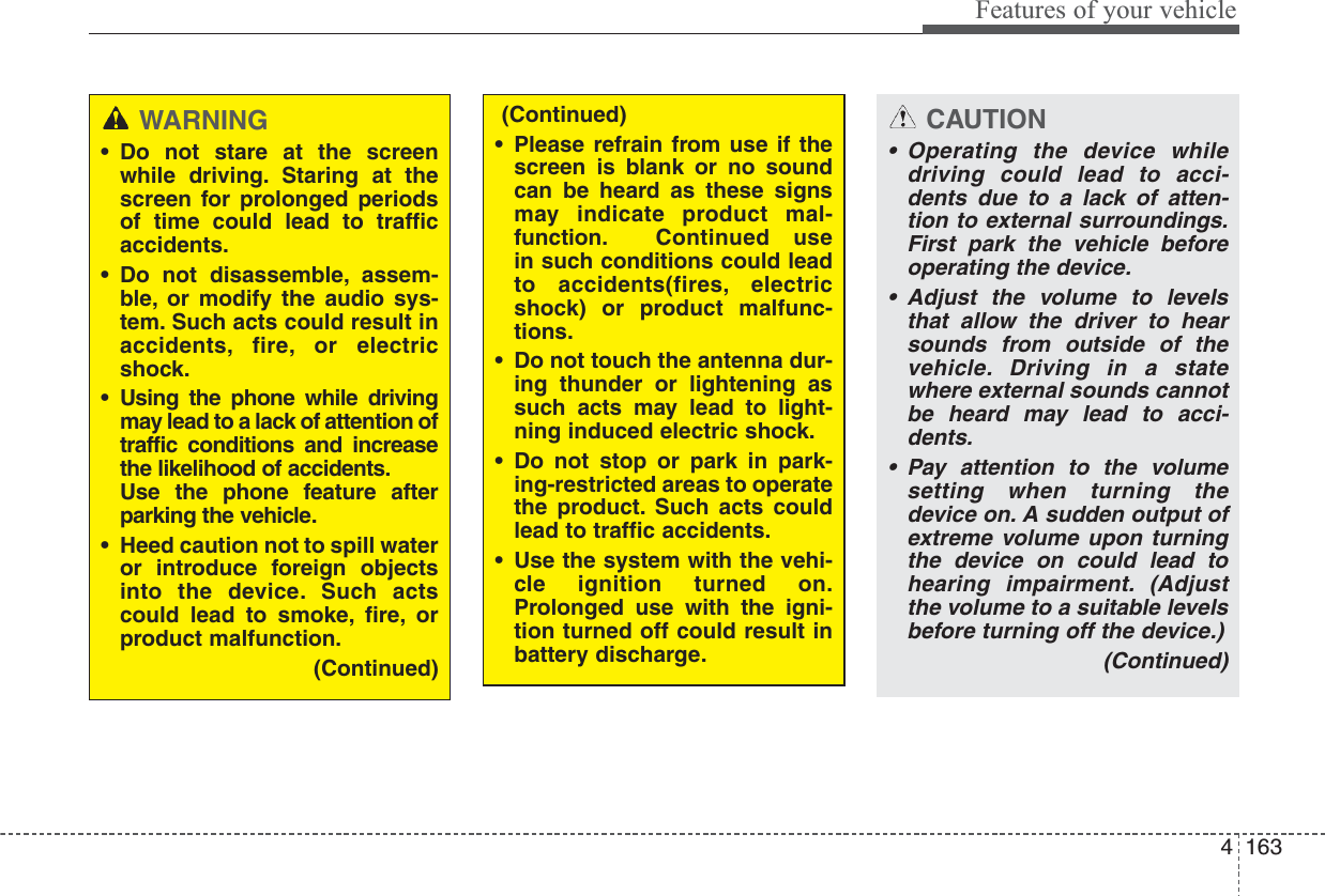 4163Features of your vehicleCAUTION• Operating the device whiledriving could lead to acci-dents due to a lack of atten-tion to external surroundings.First park the vehicle beforeoperating the device.• Adjust the volume to levelsthat allow the driver to hearsounds from outside of thevehicle. Driving in a statewhere external sounds cannotbe heard may lead to acci-dents.• Pay attention to the volumesetting when turning thedevice on. A sudden output ofextreme volume upon turningthe device on could lead tohearing impairment. (Adjustthe volume to a suitable levelsbefore turning off the device.)(Continued)WARNING• Do not stare at the screenwhile driving. Staring at thescreen for prolonged periodsof time could lead to trafficaccidents.• Do not disassemble, assem-ble, or modify the audio sys-tem. Such acts could result inaccidents, fire, or electricshock.• Using the phone while drivingmay lead to a lack of attention oftraffic conditions and increasethe likelihood of accidents.Use the phone feature afterparking the vehicle.• Heed caution not to spill wateror introduce foreign objectsinto the device. Such actscould lead to smoke, fire, orproduct malfunction.(Continued)(Continued)• Please refrain from use if thescreen is blank or no soundcan be heard as these signsmay indicate product mal-function. Continued usein such conditions could leadto accidents(fires, electricshock) or product malfunc-tions.• Do not touch the antenna dur-ing thunder or lightening assuch acts may lead to light-ning induced electric shock.• Do not stop or park in park-ing-restricted areas to operatethe product. Such acts couldlead to traffic accidents.• Use the system with the vehi-cle ignition turned on.Prolonged use with the igni-tion turned off could result inbattery discharge.