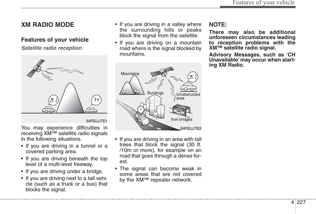 4227Features of your vehicleXM RADIO MODEFeatures of your vehicleSatellite radio receptionYou may experience difficulties inreceiving XM™ satellite radio signalsin the following situations.• If you are driving in a tunnel or acovered parking area.• If you are driving beneath the toplevel of a multi-level freeway.• If you are driving under a bridge.• If you are driving next to a tall vehi-cle (such as a truck or a bus) thatblocks the signal.• If you are driving in a valley wherethe surrounding hills or peaksblock the signal from the satellite.• If you are driving on a mountainroad where is the signal blocked bymountains.• If you are driving in an area with talltrees that block the signal (30 ft./10m or more), for example on anroad that goes through a dense for-est.• The signal can become weak insome areas that are not coveredby the XM™ repeater network.NOTE:There may also be additionalunforeseen circumstances leadingto reception problems with theXM™ satellite radio signal.Advisory Messages, such as ‘CHUnavailable’ may occur when start-ing XM Radio.SATELLITE2SATELLITE1