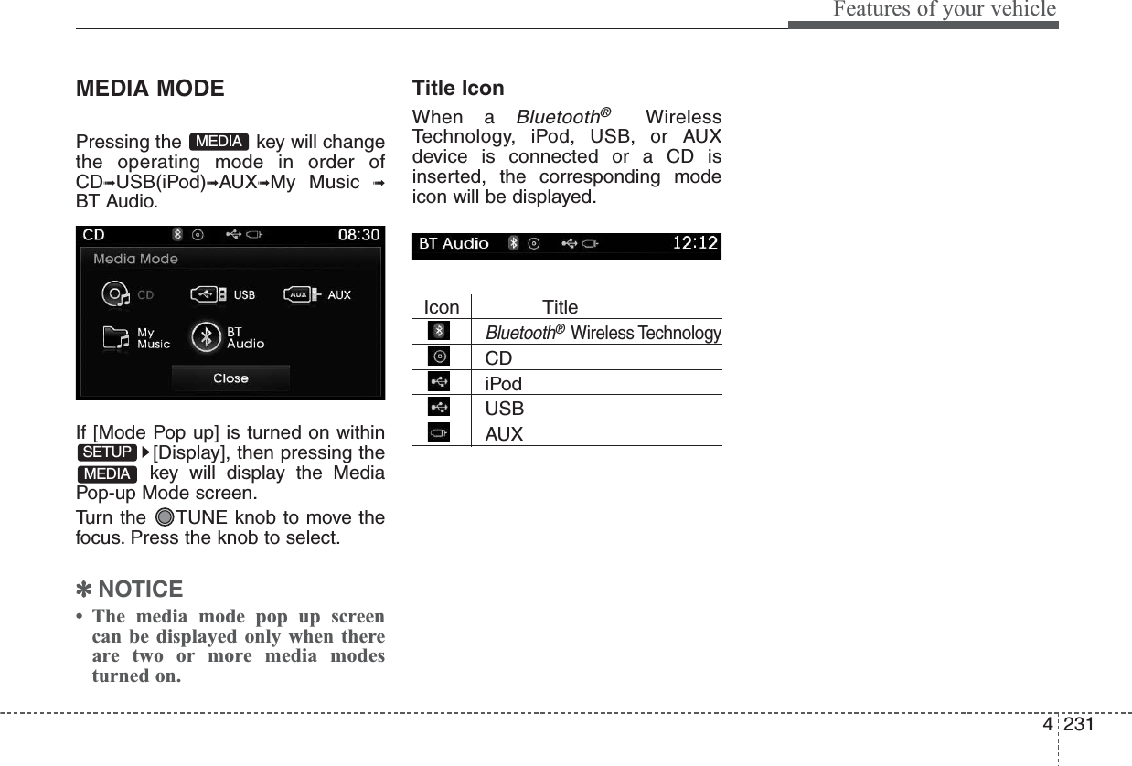 4231Features of your vehicleMEDIA MODEPressing the  key will changethe operating mode in order ofCD➟USB(iPod)➟AUX➟My Music ➟BT Audio.If [Mode Pop up] is turned on within[Display], then pressing thekey will display the MediaPop-up Mode screen.Turn the  TUNE knob to move thefocus. Press the knob to select.✽NOTICE • The media mode pop up screencan be displayed only when thereare two or more media modesturned on.Title Icon When a Bluetooth®WirelessTechnology, iPod, USB, or AUXdevice is connected or a CD isinserted, the corresponding modeicon will be displayed.Icon TitleBluetooth®Wireless TechnologyCDiPodUSBAUXMEDIASETUPMEDIA