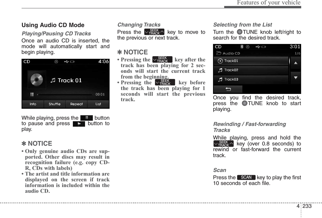 4233Features of your vehicleUsing Audio CD ModePlaying/Pausing CD TracksOnce an audio CD is inserted, themode will automatically start andbegin playing.While playing, press the  buttonto pause and press  button toplay.✽NOTICE • Only genuine audio CDs are sup-ported. Other discs may result inrecognition failure (e.g. copy CD-R, CDs with labels)• The artist and title information aredisplayed on the screen if trackinformation is included within theaudio CD.Changing TracksPress the  key to move tothe previous or next track.✽NOTICE • Pressing the  key after thetrack has been playing for 2 sec-onds will start the current trackfrom the beginning.• Pressing the  key beforethe track has been playing for 1seconds will start the previoustrack.Selecting from the ListTurn the  TUNE knob left/right tosearch for the desired track.Once you find the desired track,press the  TUNE knob to startplaying.Rewinding / Fast-forwardingTracksWhile playing, press and hold thekey (over 0.8 seconds) torewind or fast-forward the currenttrack.ScanPress the  key to play the first10 seconds of each file.SCAN SEEKTRACKSEEKTRACKSEEKTRACKSEEKTRACK