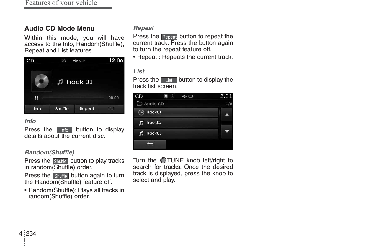 Features of your vehicle2344Audio CD Mode MenuWithin this mode, you will haveaccess to the Info, Random(Shuffle),Repeat and List features.InfoPress the  button to displaydetails about the current disc.Random(Shuffle)Press the  button to play tracksin random(Shuffle) order.Press the  button again to turnthe Random(Shuffle) feature off.• Random(Shuffle): Plays all tracks inrandom(Shuffle) order.RepeatPress the  button to repeat thecurrent track. Press the button againto turn the repeat feature off.• Repeat : Repeats the current track.ListPress the  button to display thetrack list screen.Turn the  TUNE knob left/right tosearch for tracks. Once the desiredtrack is displayed, press the knob toselect and play.ListRepeatShuffleShuffleInfo