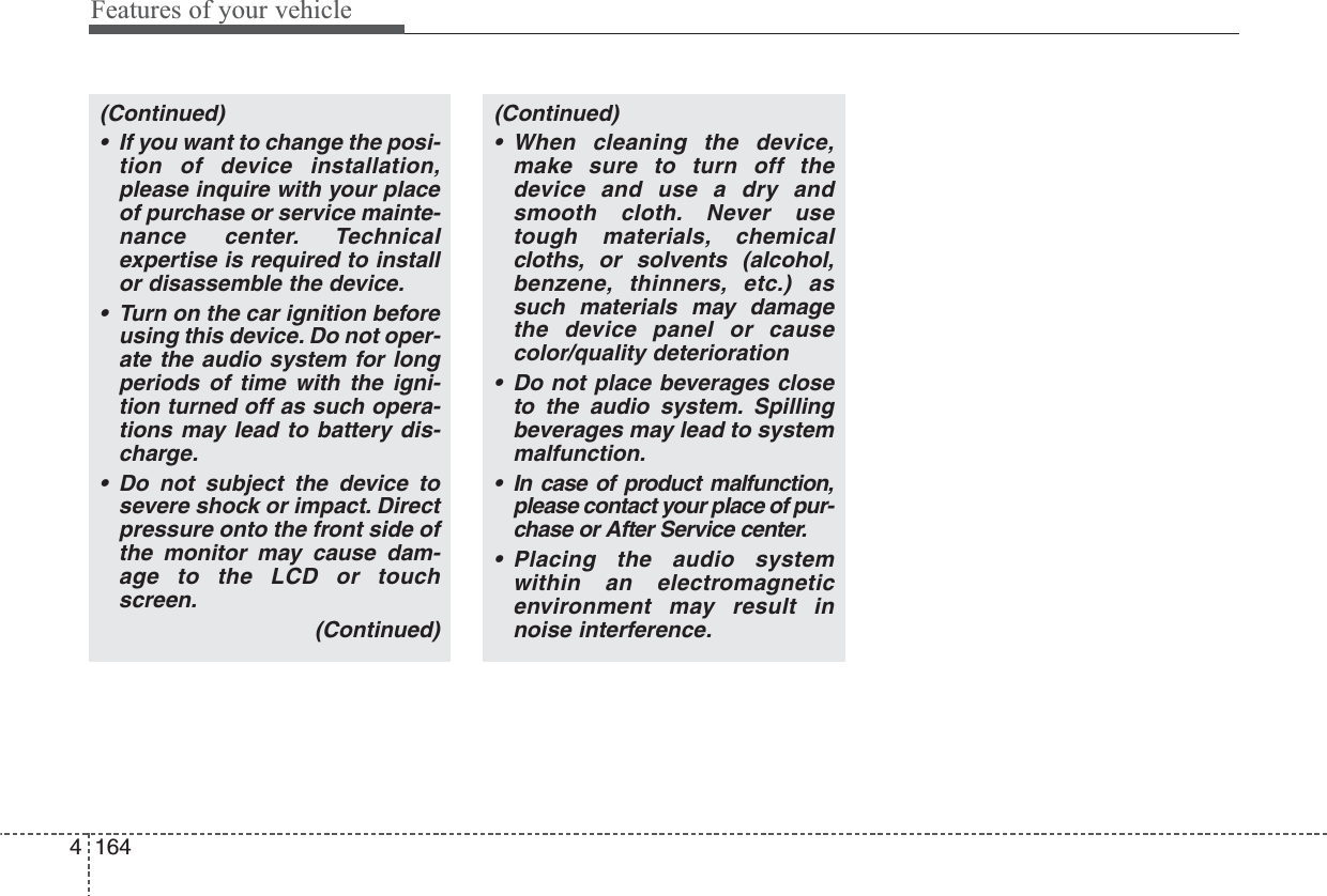 Features of your vehicle1644(Continued)• If you want to change the posi-tion of device installation,please inquire with your placeof purchase or service mainte-nance center. Technicalexpertise is required to installor disassemble the device.• Turn on the car ignition beforeusing this device. Do not oper-ate the audio system for longperiods of time with the igni-tion turned off as such opera-tions may lead to battery dis-charge.• Do not subject the device tosevere shock or impact. Directpressure onto the front side ofthe monitor may cause dam-age to the LCD or touchscreen.(Continued)(Continued)• When cleaning the device,make sure to turn off thedevice and use a dry andsmooth cloth. Never usetough materials, chemicalcloths, or solvents (alcohol,benzene, thinners, etc.) assuch materials may damagethe device panel or causecolor/quality deterioration• Do not place beverages closeto the audio system. Spillingbeverages may lead to systemmalfunction.• In case of product malfunction,please contact your place of pur-chase or After Service center.• Placing the audio systemwithin an electromagneticenvironment may result innoise interference.