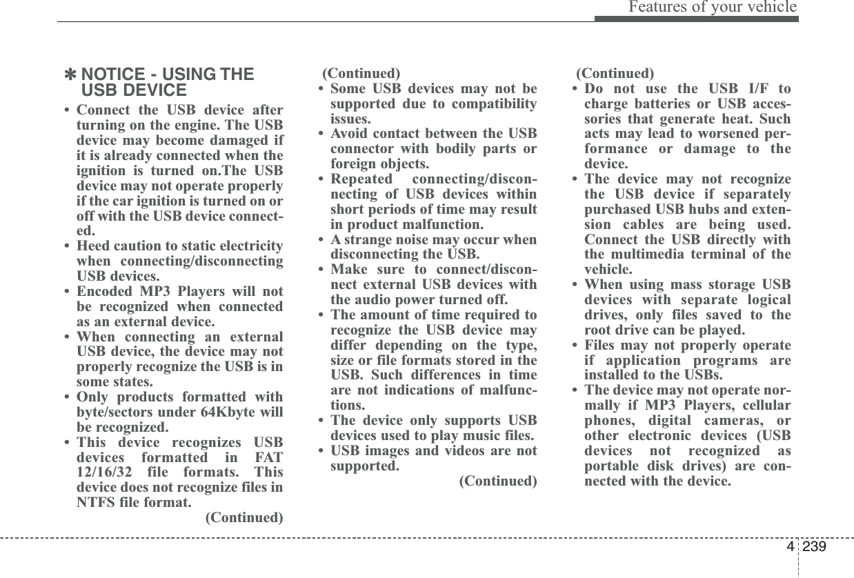 4239Features of your vehicle✽NOTICE - USING THEUSB DEVICE• Connect the USB device afterturning on the engine. The USBdevice may become damaged ifit is already connected when theignition is turned on.The USBdevice may not operate properlyif the car ignition is turned on oroff with the USB device connect-ed.• Heed caution to static electricitywhen connecting/disconnectingUSB devices.• Encoded MP3 Players will notbe recognized when connectedas an external device.• When connecting an externalUSB device, the device may notproperly recognize the USB is insome states.• Only products formatted withbyte/sectors under 64Kbyte willbe recognized.• This device recognizes USBdevices formatted in FAT12/16/32 file formats. Thisdevice does not recognize files inNTFS file format.(Continued)(Continued)• Some USB devices may not besupported due to compatibilityissues.• Avoid contact between the USBconnector with bodily parts orforeign objects.• Repeated connecting/discon-necting of USB devices withinshort periods of time may resultin product malfunction.• A strange noise may occur whendisconnecting the USB.• Make sure to connect/discon-nect external USB devices withthe audio power turned off.• The amount of time required torecognize the USB device maydiffer depending on the type,size or file formats stored in theUSB. Such differences in timeare not indications of malfunc-tions.• The device only supports USBdevices used to play music files.• USB images and videos are notsupported.(Continued)(Continued)• Do not use the USB I/F tocharge batteries or USB acces-sories that generate heat. Suchacts may lead to worsened per-formance or damage to thedevice.• The device may not recognizethe USB device if separatelypurchased USB hubs and exten-sion cables are being used.Connect the USB directly withthe multimedia terminal of thevehicle.• When using mass storage USBdevices with separate logicaldrives, only files saved to theroot drive can be played.• Files may not properly operateif application programs areinstalled to the USBs.• The device may not operate nor-mally if MP3 Players, cellularphones, digital cameras, orother electronic devices (USBdevices not recognized asportable disk drives) are con-nected with the device.