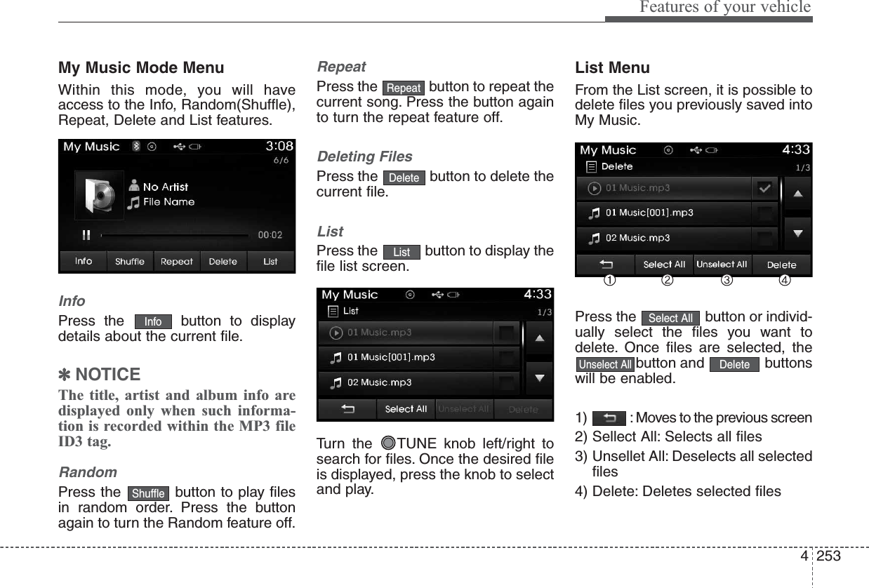 4253Features of your vehicleMy Music Mode MenuWithin this mode, you will haveaccess to the Info, Random(Shuffle),Repeat, Delete and List features.InfoPress the  button to displaydetails about the current file.✽NOTICE The title, artist and album info aredisplayed only when such informa-tion is recorded within the MP3 fileID3 tag.RandomPress the  button to play filesin random order. Press the buttonagain to turn the Random feature off.RepeatPress the  button to repeat thecurrent song. Press the button againto turn the repeat feature off.Deleting FilesPress the  button to delete thecurrent file.ListPress the  button to display thefile list screen.Turn the  TUNE knob left/right tosearch for files. Once the desired fileis displayed, press the knob to selectand play.List MenuFrom the List screen, it is possible todelete files you previously saved intoMy Music.Press the  button or individ-ually select the files you want todelete. Once files are selected, thebutton and  buttonswill be enabled.1)  : Moves to the previous screen2) Sellect All: Selects all files3) Unsellet All: Deselects all selectedfiles4) Delete: Deletes selected filesDeleteUnselect AllSelect AllListDeleteRepeatShuffleInfo