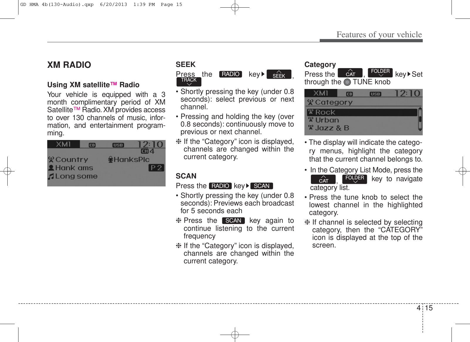 415Features of your vehicleXM RADIOUsing XM satellite™RadioYour vehicle is equipped with a 3month complimentary period of XMSatellite™Radio. XM provides accessto over 130 channels of music, infor-mation, and entertainment program-ming.SEEKPress the  key ,• Shortly pressing the key (under 0.8seconds): select previous or nextchannel.•Pressing and holding the key (over0.8 seconds): continuously move toprevious or next channel.❈If the “Category” icon is displayed,channels are changed within thecurrent category.SCANPress the  key• Shortly pressing the key (under 0.8seconds): Previews each broadcastfor 5 seconds each❈Press the  key again tocontinue listening to the currentfrequency❈If the “Category” icon is displayed,channels are changed within thecurrent category.CategoryPress the  ,  key Setthrough the  TUNE knob• The display will indicate the catego-ry menus, highlight the categorythat the current channel belongs to.• In the Category List Mode, press the,  key to navigatecategory list.•Press the tune knob to select thelowest channel in the highlightedcategory.❈If channel is selected by selectingcategory, then the “CATEGORY”icon is displayed at the top of thescreen.FOLDERCATFOLDERCATSCANSCANRADIOTRACK SEEKRADIOGD HMA 4b(130~Audio).qxp  6/20/2013  1:39 PM  Page 15