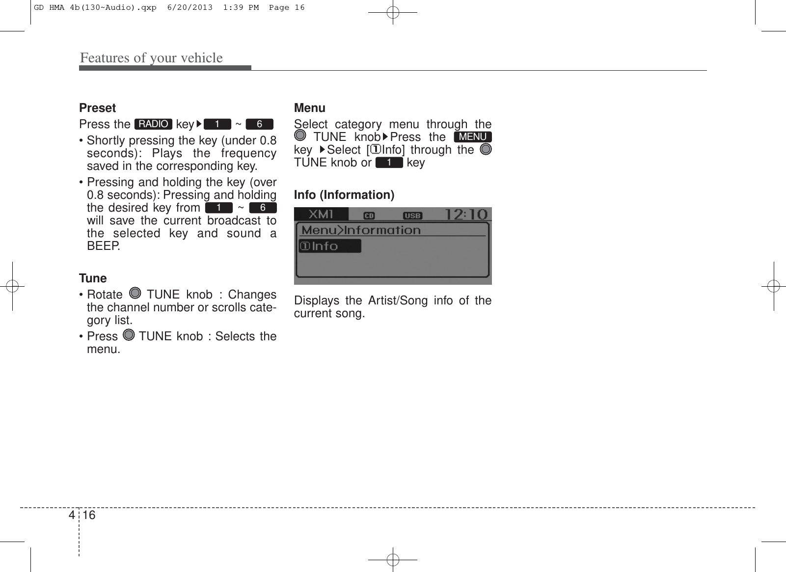 Features of your vehicle164PresetPress the  key ~ • Shortly pressing the key (under 0.8seconds): Plays the frequencysaved in the corresponding key.• Pressing and holding the key (over0.8 seconds): Pressing and holdingthe desired key from  ~ will save the current broadcast tothe selected key and sound aBEEP.Tune• Rotate  TUNE knob : Changesthe channel number or scrolls cate-gory list.• Press  TUNE knob : Selects themenu.MenuSelect category menu through theTUNE knob Press the key  Select [ Info] through the TUNE knob or  keyInfo (Information)Displays the Artist/Song info of thecurrent song.1MENU6161RADIOGD HMA 4b(130~Audio).qxp  6/20/2013  1:39 PM  Page 16