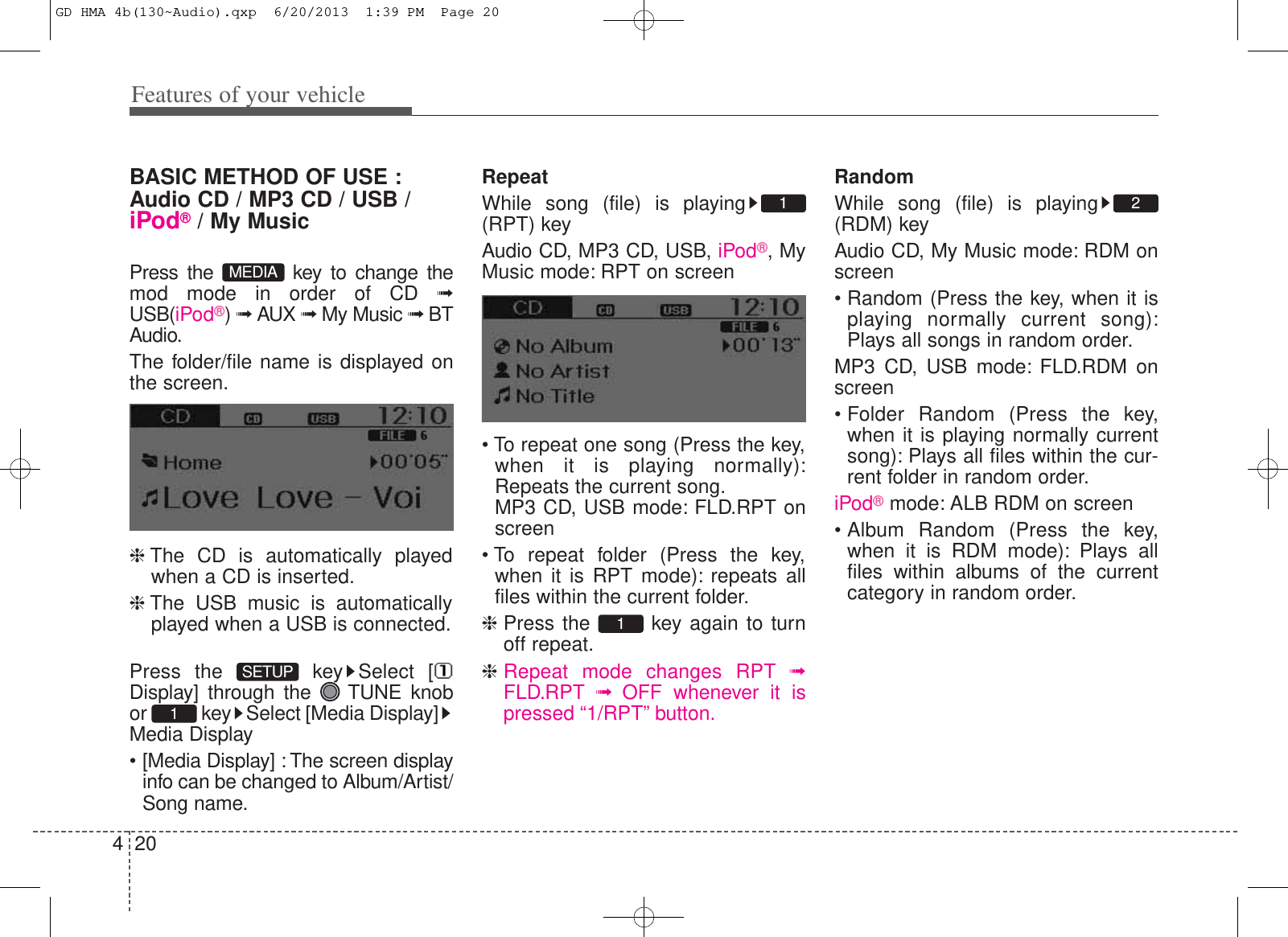 Features of your vehicle204BASIC METHOD OF USE :Audio CD / MP3 CD / USB /iPod®/ My MusicPress the  key to change themod mode in order of CD ➟USB(iPod®) ➟ AUX ➟ My Music ➟ BTAudio.The folder/file name is displayed onthe screen.❈The CD is automatically playedwhen a CD is inserted.❈The USB music is automaticallyplayed when a USB is connected.Press the  key Select [Display] through the  TUNE knobor  key Select [Media Display]Media Display• [Media Display] : The screen displayinfo can be changed to Album/Artist/Song name.RepeatWhile song (file) is playing(RPT) keyAudio CD, MP3 CD, USB, iPod®, MyMusic mode: RPT on screen• To repeat one song (Press the key,when it is playing normally):Repeats the current song.MP3 CD, USB mode: FLD.RPT onscreen• To repeat folder (Press the key,when it is RPT mode): repeats allfiles within the current folder.❈Press the  key again to turnoff repeat.❈Repeat mode changes RPT ➟FLD.RPT ➟  OFF whenever it ispressed “1/RPT” button.RandomWhile song (file) is playing(RDM) keyAudio CD, My Music mode: RDM onscreen• Random (Press the key, when it isplaying normally current song):Plays all songs in random order.MP3 CD, USB mode: FLD.RDM onscreen• Folder Random (Press the key,when it is playing normally currentsong): Plays all files within the cur-rent folder in random order.iPod®mode: ALB RDM on screen• Album Random (Press the key,when it is RDM mode): Plays allfiles within albums of the currentcategory in random order.2111SETUPMEDIAGD HMA 4b(130~Audio).qxp  6/20/2013  1:39 PM  Page 20