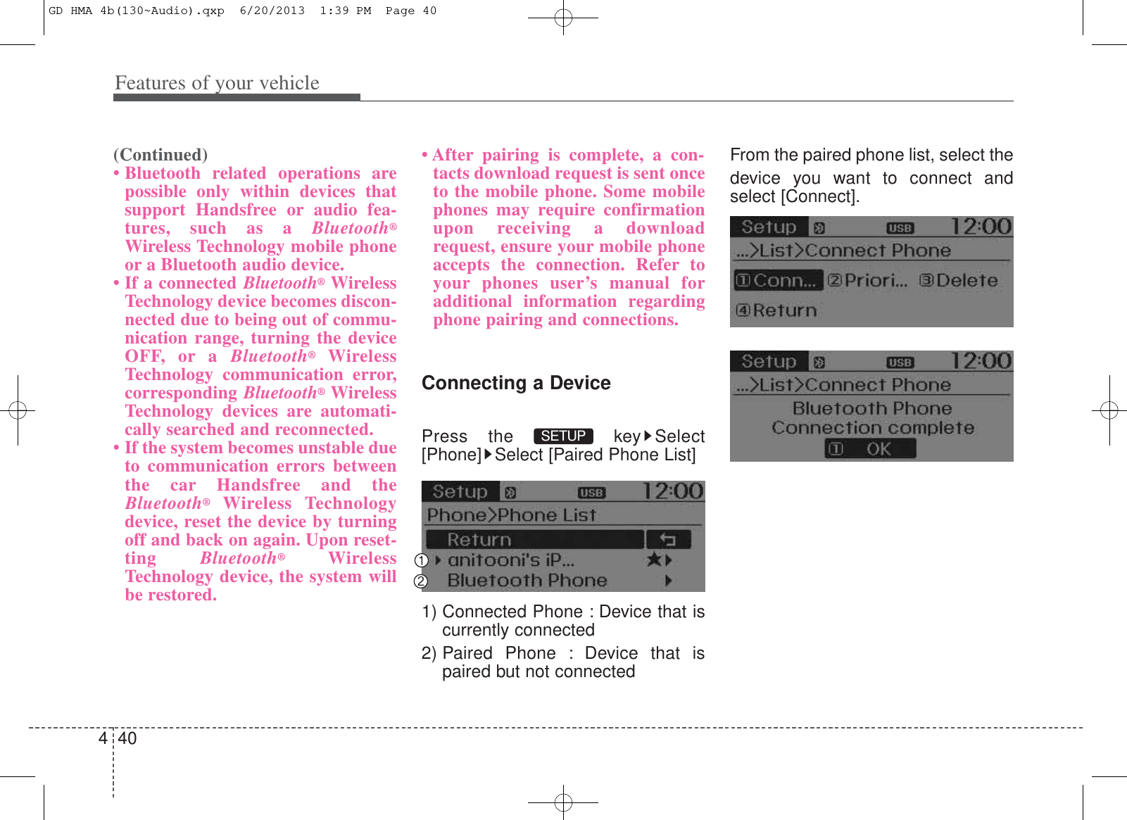 Features of your vehicle404(Continued)• Bluetooth related operations arepossible only within devices thatsupport Handsfree or audio fea-tures, such as a Bluetooth®Wireless Technology mobile phoneor a Bluetooth audio device.• If a connected Bluetooth®WirelessTechnology device becomes discon-nected due to being out of commu-nication range, turning the deviceOFF, or a Bluetooth®WirelessTechnology communication error,corresponding Bluetooth®WirelessTechnology devices are automati-cally searched and reconnected.• If the system becomes unstable dueto communication errors betweenthe car Handsfree and theBluetooth®Wireless Technologydevice, reset the device by turningoff and back on again. Upon reset-ting  Bluetooth®WirelessTechnology device, the system willbe restored.• After pairing is complete, a con-tacts download request is sent onceto the mobile phone. Some mobilephones may require confirmationupon receiving a downloadrequest, ensure your mobile phoneaccepts the connection. Refer toyour phones user’s manual foradditional information regardingphone pairing and connections.Connecting a DevicePress the  key Select[Phone] Select [Paired Phone List]1) Connected Phone : Device that iscurrently connected 2) Paired Phone : Device that ispaired but not connectedFrom the paired phone list, select thedevice you want to connect andselect [Connect].SETUP GD HMA 4b(130~Audio).qxp  6/20/2013  1:39 PM  Page 40