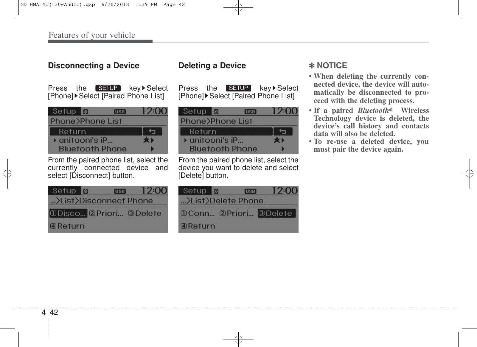 Features of your vehicle424Disconnecting a DevicePress the  key Select[Phone] Select [Paired Phone List]From the paired phone list, select thecurrently connected device andselect [Disconnect] button.Deleting a DevicePress the  key Select[Phone] Select [Paired Phone List]From the paired phone list, select thedevice you want to delete and select[Delete] button.✽✽NOTICE • When deleting the currently con-nected device, the device will auto-matically be disconnected to pro-ceed with the deleting process.• If a paired Bluetooth®WirelessTechnology device is deleted, thedevice’s call history and contactsdata will also be deleted.• To re-use a deleted device, youmust pair the device again.SETUP SETUP GD HMA 4b(130~Audio).qxp  6/20/2013  1:39 PM  Page 42